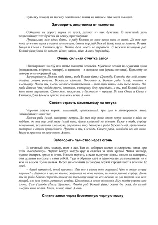 Бутылку относят на могилу покойника с таким же именем, что носит пьющий.
Заговорить алкоголика от пьянства
Собирают на дороге перья от гусей, делают из них букетики. В нечетный день
подвешивают этот букетик на осину, приговаривая:
Приказываю вам здесь быть, а рабу Божию во веки веков вина не пить. До тех пор
пока гусь свои перья с осины не возьмет, до тех пор раб Божий (имя) вина не запьет. Во имя
Отца и Сына и Святого Духа. Никто дела моего не перебьет. С Божией помощью раб
Божий (имя) вина не запьет. Ключ, замок, язык. Аминь (трижды).
Очень сильная отчитка запоя
Наговаривают на еду или питье пьющего человека. Мужчине делают по мужским дням
(понедельник, вторник, четверг), а женщине – в женские дни (среда, пятница). Больному не
говорят о наговоренной еде.
Заговариваю я, Божия раба (имя), раба Божия (имя). Прелюби, Господи, дух мой моими
делами, моими речами, Божиими словами. Отгоняю я, Божия раба (имя), похоть к
хмельному. Пойди ты, хмель, на погостный плетень – там тебе быть, там тебе жить. От
раба Божия (имя) пойди прочь, отстань, к старому бесу пристань, а ты, раб Божий (имя),
вино пить перестань. Слово мое, воскресни, а бесовское – тресни. Во имя Отца и Сына и
Святого Духа. Ныне и присно и во веки веков. Аминь.
Свести страсть к хмельному на петуха
Черного петуха кормят пшеницей, пролежавшей три дня в заговоренном вине.
Заговаривают вино так:
Божия раба (имя), накормлю петуха. До тех пор пока этот петух заново в яйцо не
войдет, до тех пор мой муж (имя) вина, браги хмельной не испьет. Сажу в тебя, сердце
петушиное, всю похоть хмельную, страсть к вину больную с раба Божия (имя), крещенного,
матерью и отцом прощенного. Прости и ты, Господи, Своего раба, освободи его от вина.
Ныне и присно и во веки веков. Аминь.
Заговорить пьянство через огонь
В нечетный день знахарь идет в лес. Там он собирает костер из хвороста, читая при
этом «Богородицу». Чертит вокруг костра круг и садится за этим кругом. Читая заговор,
нужно смотреть прямо в огонь. Нельзя моргать, а если выступят слезы, нельзя их вытирать,
они должны высохнуть сами собой. Туда и обратно идут в одиночестве, разговаривать ни с
кем ни в коем случае нельзя. Перед намеченным заговором держат строгий пост в течение 12
дней.
– Аспид каменный, твой престол. Что ты в своем огне жаришь? Что в своем чугуне
паришь? – Варятся в чугуне кости, жарится на огне печень, палится ретиво сердце. Вынь
ты из раба Божия страсть-тоску по хмельному вину: из его печени, из его костей, изо всех
мощей, изо всех думок, ретивого сердца. Поклонюсь я огню, помолюсь Богу моему укрепи мои
слова, Сам Господь Иисус Христос. Чтобы раб Божий (имя) жить бы жил, до самой
смерти вина не пил. Ключ, замок, язык. Аминь.
Снятие запоя через беременную черную кошку
 