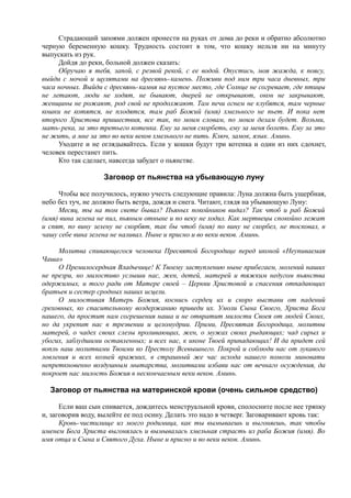 Страдающий запоями должен пронести на руках от дома до реки и обратно абсолютно
черную беременную кошку. Трудность состоит в том, что кошку нельзя ни на минуту
выпускать из рук.
Дойдя до реки, больной должен сказать:
Обручаю я тебя, запой, с резвой рекой, с ее водой. Опустись, моя жажда, к поясу,
выйди с мочой и щулятами на дресвянь-камень. Поживи под ним три часа дневных, три
часа ночных. Выйди с дресвянь-камня на пустое место, где Солнце не согревает, где птицы
не летают, люди не ходят, не бывают, дверей не открывают, окон не закрывают,
женщины не рожают, род свой не продолжают. Там печи огнем не клубятся, там черные
кошки не котятся, не плодятся, там раб Божий (имя) хмельного не пьет. И пока нет
второго Христова пришествия, все так, по моим словам, по моим делам будет. Возьми,
мать-река, за это третьего котенка. Ему за меня скорбеть, ему за меня болеть. Ему за это
не жить, а мне за это во веки веков хмельного не пить. Ключ, замок, язык. Аминь.
Уходите и не оглядывайтесь. Если у кошки будут три котенка и один из них сдохнет,
человек перестанет пить.
Кто так сделает, навсегда забудет о пьянстве.
Заговор от пьянства на убывающую луну
Чтобы все получилось, нужно учесть следующие правила: Луна должна быть ущербная,
небо без туч, не должно быть ветра, дождя и снега. Читают, глядя на убывающую Луну:
Месяц, ты на том свете бывал? Пьяных покойников видал? Так чтоб и раб Божий
(имя) вина зелена не пил, пьяным отныне и по веку не ходил. Как мертвецы спокойно лежат
и спят, по вину зелену не скорбят, так бы чтоб (имя) по вину не скорбел, не тосковал, в
чашу себе вина зелена не наливал. Ныне и присно и во веки веков. Аминь.
Молитва спивающегося человека Пресвятой Богородице перед иконой «Неупиваемая
Чаша»
О Премилосердная Владычице! К Твоему заступлению ныне прибегаем, молений наших
не презри, но милостиво услыши нас, жен, детей, матерей и тяжким недугом пьянства
одержимых, и того ради от Матере своей – Церкви Христовой и спасения отпадающих
братьев и сестер сродных наших исцели.
О милостивая Матерь Божия, коснись сердец их и скоро выстави от падений
греховных, ко спасительному воздержанию приведи их. Умоли Сына Своего, Христа Бога
нашего, да простит нам согрешения наша и не отвратит милости Своея от людей Своих,
но да укрепит нас в трезвении и целомудрии. Прими, Пресвятая Богородица, молитвы
матерей, о чадех своих слезы проливающих, жен, о мужах своих рыдающих; чад сирых и
убогих, заблудшими оставленных; и всех нас, к иконе Твоей припадающих! И да придет сей
вопль наш молитвами Твоими ко Престолу Всевышнего. Покрой и соблюди нас от лукавого
ловления и всех козней вражиих, в страшный же час исхода нашего помози миновати
непреткновенно воздушным мытарства, молитвами избави нас от вечнаго осуждения, да
покроет нас милость Божия в нескончаемым веки веков. Аминь.
Заговор от пьянства на материнской крови (очень сильное средство)
Если ваш сын спивается, дождитесь менструальной крови, сполосните после нее тряпку
и, заговорив воду, вылейте ее под осину. Делать это надо в четверг. Заговаривают кровь так:
Кровь-чистилище из моего родимица, как ты вымываешь и выгоняешь, так чтобы
именем Бога Христа выгонялась и вымывалась хмельная страсть из раба Божия (имя). Во
имя отца и Сына и Святого Духа. Ныне и присно и во веки веков. Аминь.
 