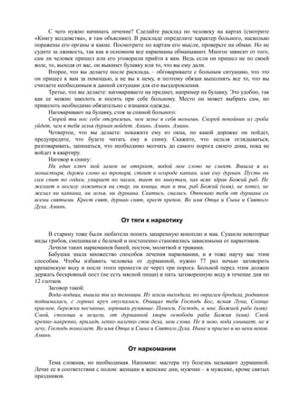 С чего нужно начинать лечение? Сделайте расклад по человеку на картах (смотрите
«Книгу колдовства», я там объясняю). В раскладе определите характер больного, насколько
поражены его органы и какие. Посмотрите по картам его мысли, проверьте на обман. Но не
судите за лживость, так как в основном все наркоманы обманывают. Многое зависит от того,
сам ли человек пришел или его уговорили прийти к вам. Ведь если он пришел не по своей
воле, то, выходя от вас, он выкинет булавку или то, что вы ему дали.
Второе, что вы делаете после расклада, – обговариваете с больным ситуацию, что это
он пришел к вам за помощью, а не вы к нему, и поэтому обязан выполнять все то, что вы
считаете необходимым в данной ситуации для его выздоровления.
Третье, что вы делаете: наговариваете на предмет, например на булавку. Это удобно, так
как ее можно заколоть и носить при себе больному. Место он может выбрать сам, но
приколоть необходимо обязательно с изнанки одежды.
Наговаривают на булавку, стоя за спиной больного:
Скорей ты нос себе отгрызешь, чем зелье в себя вольешь. Скорей покойник из гроба
уйдет, чем в тебя зелья дурман войдет. Аминь. Аминь. Аминь.
Четвертое, что вы делаете: покажите ему из окна, по какой дорожке он пойдет,
предупредите, что будете читать ему в спину. Скажите, что нельзя оглядываться,
разговаривать, запинаться, что необходимо молчать до самого порога своего дома, пока не
войдет в квартиру.
Наговор в спину:
Ни един ключ мой замок не откроет, водой мое слово не смоет. Вышла я из
монастыря, держа слово из тропаря, стоит в огороде капкан, имя ему дурман. Пусть он
сам спит по годам, умирает по часам, тает по минутам, как всяк здрав Божий раб. Не
желает в могилу ложиться ни стар, ни юница, так и ты, раб Божий (имя), не хотел, не
желал ни капкана, ни зелья, ни дурмана. Скатись, свались. Отпеваю тебя от дурмана со
всеми святыми. Крест свят, дурман снят, крест крепок. Во имя Отца и Сына и Святого
Духа. Аминь.
От тяги к наркотику
В старину тоже были любители попить запаренную коноплю и мак. Сушили некоторые
виды грибов, смешивали с беленой и постепенно становились зависимыми от наркотиков.
Лечили таких наркоманов баней, постом, молитвой и травами.
Бабушка знала множество способов лечения наркомании, и я тоже научу вас этим
способам. Чтобы избавить человека от дурманной, нужно 77 раз ночью заговорить
крещенскую воду и после этого пронести ее через три порога. Больной перед этим должен
держать бескровный пост (не есть мясной пищи) и пить заговоренную воду в течение дня по
12 глотков.
Заговор такой:
Вода-водица, вышла ты из темницы. Из земли выходила, по оврагам бродила, родником
поднималась, с горных круч опускалась. Очищал тебя Господь Бог, ясная Луна, Солнце
красное, бережки песчаные, зорюшки румяные. Помоги, Господь, и мне, Божией рабе (имя).
Смой, сполощи и исцели, от дурманной хвори освободи раба Божия (имя). Смой
крепко-накрепко, приладь лепко-налепко свои дела, мои слова. Не я мою, вода умывает, не я
лечу, Господь помогает. Во имя Отца и Сына и Святого Духа. Ныне и присно и во веки веков.
Аминь.
От наркомании
Тема сложная, но необходимая. Напомню: мастера эту болезнь называют дурманной.
Лечат ее в соответствии с полом: женщин в женские дни, мужчин – в мужские, кроме святых
праздников.
 