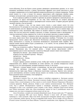 плоть-оболочку. Если вы будете делать резкие движения и размахивать руками, то от этого
возникнет колебание воздуха, а значит, бесплотные эфирные тела духов сместятся и легко
потеряют направление из-за своей крайней неприспособленности в нашем измерении. Чтобы
яснее понять то, о чем я только что сказала, представьте себе очертания струйки дыма,
которую легко разгоняет дуновение ветра, и восстановить его прежний абрис невозможно.
Если в процессе работы по какой-то причине вы решите прекратить начатый ритуал, то
не выходите из круга пентаграммы до тех пор, пока полностью не сотрете рисунка
пентаграммы, начерченную в круге, предварительно загасив свечи. Стирают рисунок против
часовой стрелки, стоя на коленях.
Я уже сказала о том, что мы имеем плоть (тело), а духи имеют оплот (то есть
бестелесность). И, вызывая их в наш мир, в наше измерение, мы принуждаем духов являться
в свойственном для них эфирном оплоте. Не имея своего прочного места в нашем мире, они
подчиняются слову заклинания. Мы можем их вызвать каким-то словом и можем отослать
назад. Но если вы допустите ошибку в ритуале, в словах, сказанных вами в заклинаниях, то
этим вы подпитаете духов, укрепите их, и они тут же возьмут расплату за ваши ошибки.
Не скрою, я боялась и дрожала, когда сама впервые начинала работать по вуду, потому
что знала, какие могут быть последствия при серьезных ошибках. Учитывая это, я в своих
предыдущих книгах давала вам абсолютно безопасные способы-наметки, предусматривая
вашу неопытность и потому не исключая возможности допущения вами ошибок. Но с
каждой новой книгой работа будет усложняться, а это значит, что вы должны быть крайне
осторожны и внимательны.
Итак, вы готовитесь к работе. Чертим круг. В круге чертим пентаграмму (пятиконечную
звезду). Напоминаю вам, что каждый конец – острие звезды представляет собой в
пентаграмме один из пяти магических элементов. Каждый элемент имеет свое название:
верхний угол звезды – Дух (лицом на запад);
второй угол (по часовой стрелке) – Воздух;
третий угол – Земля;
четвертый угол – Огонь;
пятый угол – Вода.
Следует заранее усвоить название углов, чтобы при чтении не приостанавливаться для
определения угла. Дойдя в заклинании до слова «Огонь», вы должны повернуться лицом
именно в тот угол пентаграммы, который знаменует Огонь, и так далее.
Работать с духами можно только в помещении, так как ветер помешает выходу духа.
Сегодня мы научимся отодвигать часы смерти больного человека по-средством
вмешательства через вуду. Выше я объяснила подготовку к ритуалу. Зажгите пять свечей в
углах пентаграммы, встаньте в центр звезды лицом к ее голове, к углу, знаменующему Дух.
Руки опущены вдоль туловища, глаза прикрыты.
Читаем заклинание:
Заклинаю я именем Того, по чьему образу и подобию сотворена я. Заклинаю именем
Того, Кто сотворил Еву и Адама. Заклинаю я именем Альфы и Омеги, именем Агла, которое
слышал Лот и силой которого он был спасен со всей семьей. Именем Священного Писания и
словами пророков: Исайи, Даниила, Ездры и всех святых великомучеников. Тем, Который
есть, был и грядет. Вседержитель первый и новейший, живущий и умерший и вновь
живущий из века в век, имеющий ключи смерти и ада. Боже, утверди Своей волей данное
нам Тобою помазание, дабы они, Духи-помощники, вышли ко мне и уподобились пыли под
ветром от слов моих и покорились речам моим сей же час.
Ангел Господнее, сломай семь печатей Давидовой книги. В книге той есть 777 страниц.
Есть в ней страница 666, имя числа дьявола. Писано в книге той: «Я видел Сатану,
падающего с неба молнией». Вот я дал тебе могущество попирать пятой змея и скорпиона
и все мужество любых врагов. И они не повредят тебе ничем. Я есм Альфа и Я есм Омега и
Я имею ключи Соломона от Книги Жизни: Семисот семидесяти семи страниц. И я встану
 