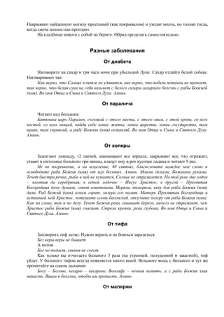 Накрывают найденную могилу простыней (как покрывалом) и уходят молча, но только тогда,
когда свеча полностью прогорит.
На кладбище никого с собой не берите. Обряд проделать самостоятельно.
Разные заболевания
От диабета
Наговорите на сахар в три часа ночи при убыльной Луне. Сахар отдайте белой собаке.
Наговаривают так:
Как верно, что Солнце в петле не удавится, как верно, что кобель петухом не пропоет,
так верно, что белая сука на себя возьмет с белого сахара сахарную болезнь с рабы Божией
(имя). Во имя Отца и Сына и Святого Духа. Аминь.
От паралича
Читают над больным:
Батюшка царь Паралич, съезжай с этого места, с этого мяса, с этой крови, со всех
костей, со всех мощей, найди себе новое житье, новое царство, новое государство, там
правь, там управляй, а рабу Божию (имя) оставляй. Во имя Отца и Сына и Святого Духа.
Аминь.
От холеры
Зажигают лампаду, 12 свечей, завешивают все зеркала, закрывают все, что отражает,
ставят в изголовье больного три иконы, кладут ему в рот кусочек ладана и читают 9 раз.
Не во погрешение, а на исцеление, 40 святых, благословите каждое мое слово и
освободите раба Божия (имя) от игр бесовых. Аминь. Моими делами, Божиими руками.
Течет быстра речка, рыба в ней не купается, Солнце не отражается. На той реке две лодки
– золотая да серебряная, в одной лодочке – Иисус Христос, в другой – Пресвятая
Богородица думу думали, совет советовали. Меряли, вымеряли, веку для раба Божия (имя)
дали. Раб Божий (имя) огнем горит, холера его палит. Матерь Пресвятая Богородица и
истинный мой Христос, потушите огонь бесовский, отлучите холеру от раба Божия (имя).
Как по слову, так и по делу. Течет Божия река, омывает берега, ничего не отражает, чем
Христос раба Божия (имя) спасает. Стрела крепка, река глубока. Во имя Отца и Сына и
Святого Духа. Аминь.
От тифа
Заговорить тиф легко. Нужно верить и не бояться заразиться.
Без веры веры не бывает.
А потом
Бог не выдаст, свинья не съест.
Как только вы отчитаете больного 3 раза (на утренней, полуденной и закатной), тиф
уйдет. У больного тифом всегда появляется много вшей. Возьмите вошь с больного и тут же
прочитайте на одном дыхании:
Богу – Богово, кесарю – кесарево, Воолафу – вечная память, а с раба Божия злая
напасть. Вшам и болезни, чтобы им пропасть. Аминь.
От малярии
 