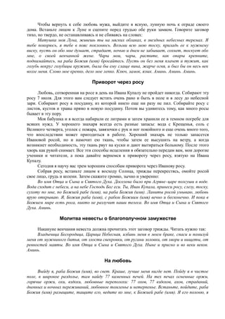 Чтобы вернуть к себе любовь мужа, выйдите в ясную, лунную ночь к ограде своего
дома. Встаньте лицом к Луне и сцепите перед грудью обе руки замком. Говорите заговор
тихо, но твердо, не останавливаясь и не сбиваясь на словах:
Матушка моя Луна, живешь ты на мягких облаках, в звездных небесных теремах. Я
тебе покорюсь, я тебе в пояс поклонюсь. Возьми всю мою тоску, приладь ее к мужнему
виску, пусть он обо мне думает, страдает, ночью и днем не забывает, сохнет, тоскует обо
мне, о своей венчанной жене. Чары мои, чары, растите, как опары крепните,
поднимайтесь, на раба Божия (имя) бросайтесь. Пусть он без меня плачет и тужит, как
голубь вокруг голубицы кружит, была бы ему слаще вина, жарче огня, и был бы он весь век
возле меня. Слово мое крепко, дело мое лепко. Ключ, замок, язык. Аминь. Аминь. Аминь.
Приворот через росу
Любовь, сотворенная на росе в день на Ивана Купалу не пройдет никогда. Собирают эту
росу 7 июля. Для этого вам следует встать очень рано и быть в поле и в лесу до небесной
зари. Собирают росу в посудину, из которой никто еще ни разу не пил. Собирайте росу с
листов, кустов и травы прямо в новую посудину. Потом вы удивитесь тому, как много росы
бывает в эту пору.
Моя бабушка и я всегда набирали ее литрами и затем хранили ее в темном погребе для
всяких нужд. У хорошего знахаря всегда есть разные запасы: вода с Крещенья, соль с
Великого четверга, уголек с пожара, завязочки с рук и ног покойного и еще очень много того,
что впоследствии может пригодиться в работе. Хороший знахарь не только запасется
Ивановой росой, но и намочит ею ткань, чтобы затем ее высушить на ветру, а когда
возникнет необходимость, эту ткань рвут на куски и дают вытираться больному. После этого
хворь как рукой снимает. Все эти способы исцеления я обязательно передам вам, мои дорогие
ученики и читатели, а пока давайте вернемся к привороту через росу, взятую на Ивана
Купалу.
Сегодня я научу вас трем хорошим способам приворота через Иванову росу.
Собрав росу, встаньте лицом к восходу Солнца, трижды перекрестясь, омойте росой
свое лицо, грудь и колени. Затем скажите громко, зычно и уверенно:
Во имя Отца и Сына и Святого Духа. Доселева было при Агряне-царе полсуши в воде.
Вода сходит с небеси, а на небе Господь Бог ecu. Ты, Иван Купала, принеси росу, слезу, тоску,
сухоту по мне, по Божией рабе (имя), на раба Божия (имя). Ланиты росой умываю, любовь
ярую открываю. Я, Божия раба (имя), с рабом Божиим (имя) вечно и бесконечно. И пока в
Божием мире есть роса, никто не разлучит наши телеса. Во имя Отца и Сына и Святого
Духа. Аминь.
Молитва невесты о благополучном замужестве
Накануне венчания невеста должна прочитать этот заговор трижды. Читать нужно так:
Владычица Богородица, Царица Небесная, избавь меня в моем браке, спаси и помилуй
меня от мужниного битья, от злости свекровки, от ругани золовки, от хвори и нищеты, от
ревностей маяты. Во имя Отца и Сына и Святого Духа. Ныне и присно и во веки веков.
Аминь.
На любовь
Выйду я, раба Божия (имя), во свет. Краше, лучше меня нигде нет. Пойду я в чистое
поле, в широкое раздолье, там найду 77 каменных печей. На тех печах огненные оржи,
горячие оржи, охи, вздохи, любовные переполохи: 77 охов, 77 вздохов, ахов, страданий,
дневных и ночных переживаний, любовное томленье и нетерпенье. Встаньте, пойдите, раба
Божия (имя) разыщите, тащите его, ведите ко мне, к Божией рабе (имя). Я его полоню, я
 