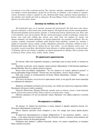 его завлеку, я его себе в суженые возьму. Час, получас, минуты, скрутитесь, смешайтесь, на
его сердце и печень бросайтесь. Думал бы он обо мне, не забывал, в еде и питье не запивал,
скучал, тосковал, плакал и горевал по мне, Божией рабе (имя), горьким плачем причитал, а
как увидит, так чтобы от себя не отпускал. Во имя Отца и Сына и Святого Духа. Ныне и
присно и во веки веков. Аминь.
Заговор на любовь на 12 лет
На Савойской горе, на ее высоте, растет дуб железнозуб. На дубе том есть дупло,
круглое и большое, в дупле том есть место дорогое. На дорогом том месте стоит кровать.
На тесовой кровати нельзя никому лежать. А лежит там тоска, вражеская сила. Всех, кто
к ней подходил, всех она иссушила. Ой ты, тоска тоскущая, сухота сухотущая, созови ты,
тоска, весь свой род, собери ты, тоска, весь свой плод, от старых до малых, от
отцов-матерей, от дедов-прадедов, от внуков-правнуков, от кумушек-голубушек. Все вы,
сухоты, ломоты, встаньте, пойдите, раба Божия (имя) найдите, сушите его, ломите, в
сердце его вонзите: тоску, маету, сухоту, страдание, ревность, внимание, любовь ко мне, к
Божией рабе (имя). Жил бы он, тужил бы он, день ходил – на уме держал, ночку спал – во
сне видал, за руку меня брал, другой рукой меня обнимал, к сердцу прижимал, в уста целовал,
12 Божиих лет по мне плакал и страдал, ни одной минуточки не забывал. Как я сказала, так
и наказала. Ключ, замок, язык. Аминь. Аминь. Аминь.
От девичьего одиночества
Из письма: «Все мои подружки замужем, у некоторых уже по двое детей, а я никому не
нужна.
Выгляжу я неплохо, одета хорошо, имею высшее образование. Собственная квартира в
центре Москвы. Все есть, кроме личного счастья.
Когда меня кто-нибудь спрашивает: "Ты что замуж-то не идешь, время-то уходит", я
всегда притворно бодро отвечаю: "Успею еще, вот нагуляюсь, тогда и замуж пойду!"
Мне уже стыдно от сочувственных взглядов. Мама переживает, говорит: – Может, ты
чересчур разборчива?
Я не могу ей сказать, что если кто и приглашает меня, то на другой день моего кавалера
и с собаками не найдешь».
Выйдите на Покров на балкон или на улицу, так чтобы вы стояли под открытым небом.
Поднимите обе руки к небу и скажите:
Невеста Невестная, Царица Небесная, выведи меня из невест, сними с меня тяжкий
крест, благослови меня на венец. Ныне и присно и во веки веков. Аминь.
Обычно девушка в тот же год выходит замуж. Проводят этот обряд секретно, в полном
одиночестве.
На верность и любовь
Из письма: «С мужем мы венчались и очень хорошо и дружно прожили восемь лет.
Получили образование в одном вузе.
После защиты диплома стали говорить о том, что теперь нам самое время родить
ребенка.
Я перестала предохраняться и вскоре забеременела. У нас родилась двойня – сын и
дочка, – и мы сразу ощутили нехватку денег. Все безумно дорого, а одежду детям каждые два
месяца нужно менять на больший размер.
Однажды муж пришел с работы веселый, сказал, что нашел подработку, за которую
будет хорошо получать.
 