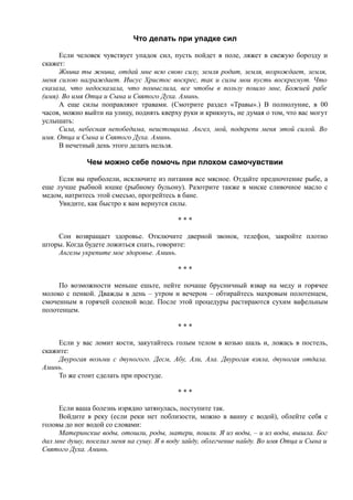 Что делать при упадке сил
Если человек чувствует упадок сил, пусть пойдет в поле, ляжет в свежую борозду и
скажет:
Жнива ты жнива, отдай мне всю свою силу, земля родит, земля, возрождает, земля,
меня силою награждает. Иисус Христос воскрес, так и силы мои пусть воскреснут. Что
сказала, что недосказала, что помыслила, все чтобы в пользу пошло мне, Божией рабе
(имя). Во имя Отца и Сына и Святого Духа. Аминь.
А еще силы поправляют травами. (Смотрите раздел «Травы».) В полнолуние, в 00
часов, можно выйти на улицу, поднять кверху руки и крикнуть, не думая о том, что вас могут
услышать:
Сила, небесная непобедима, неистощима. Ангел, мой, подкрепи меня этой силой. Во
имя. Отца и Сына и Святого Духа. Аминь.
В нечетный день этого делать нельзя.
Чем можно себе помочь при плохом самочувствии
Если вы приболели, исключите из питания все мясное. Отдайте предпочтение рыбе, а
еще лучше рыбной юшке (рыбному бульону). Разотрите также в миске сливочное масло с
медом, натритесь этой смесью, прогрейтесь в бане.
Увидите, как быстро к вам вернутся силы.
* * *
Сон возвращает здоровье. Отключите дверной звонок, телефон, закройте плотно
шторы. Когда будете ложиться спать, говорите:
Ангелы укрепите мое здоровье. Аминь.
* * *
По возможности меньше ешьте, пейте почаще брусничный взвар на меду и горячее
молоко с пенкой. Дважды в день – утром и вечером – обтирайтесь махровым полотенцем,
смоченным в горячей соленой воде. После этой процедуры растираются сухим вафельным
полотенцем.
* * *
Если у вас ломит кости, закутайтесь голым телом в козью шаль и, ложась в постель,
скажите:
Двурогая возьми с двуногого. Десм, Абу, Али, Ала. Двурогая взяла, двуногая отдала.
Аминь.
То же стоит сделать при простуде.
* * *
Если ваша болезнь изрядно затянулась, поступите так.
Войдите в реку (если реки нет поблизости, можно в ванну с водой), облейте себя с
головы до ног водой со словами:
Материнские воды, отошли, роды, матери, пошли. Я из воды, – и из воды, вышла. Бог
дал мне душу, поселил меня на сушу. Я в воду зайду, облегчение найду. Во имя Отца и Сына и
Святого Духа. Аминь.
 