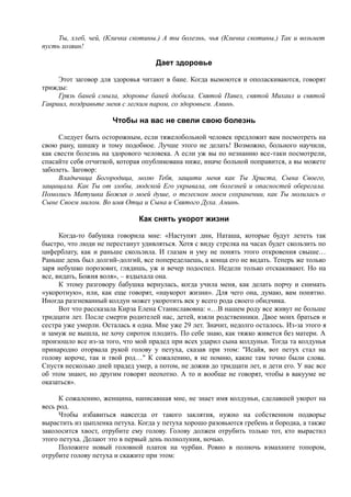 Ты, хлеб, чей, (Кличка скотины.) А ты болезнь, чья (Кличка скотины.) Так и возьмет
пусть хозяин!
Дает здоровье
Этот заговор для здоровья читают в бане. Когда вымоются и ополаскиваются, говорят
трижды:
Грязь баней смыла, здоровье баней добыла. Святой Павел, святой Михаил и святой
Гавриил, поздравьте меня с легким паром, со здоровьем. Аминь.
Чтобы на вас не свели свою болезнь
Следует быть осторожным, если тяжелобольной человек предложит вам посмотреть на
свою рану, шишку и тому подобное. Лучше этого не делать! Возможно, больного научили,
как свести болезнь на здорового человека. А если уж вы по незнанию все-таки посмотрели,
спасайте себя отчиткой, которая опубликована ниже, иначе больной поправится, а вы можете
заболеть. Заговор:
Владычица Богородица, молю Тебя, защити меня как Ты Христа, Сына Своего,
защищала. Как Ты от злобы, людской Его укрывала, от болезней и опасностей оберегала.
Помолись Матушка Божия о моей душе, о телесном моем сохранении, как Ты молилась о
Сыне Своем милом. Во имя Отца и Сына и Святого Духа. Аминь.
Как снять укорот жизни
Когда-то бабушка говорила мне: «Наступят дни, Наташа, которые будут лететь так
быстро, что люди не перестанут удивляться. Хотя с виду стрелка на часах будет скользить по
циферблату, как и раньше скользила. И глазам и уму не понять этого откровения свыше…
Раньше день был долгий-долгий, все попеределаешь, а конца его не видать. Теперь же только
заря небушко порозовит, глядишь, уж и вечер подоспел. Недели только отскакивают. Но на
все, видать, Божия воля», – вздыхала она.
К этому разговору бабушка вернулась, когда учила меня, как делать порчу и снимать
«укоротную», или, как еще говорят, «наукорот жизни». Для чего она, думаю, вам понятно.
Иногда разгневанный колдун может укоротить век у всего рода своего обидчика.
Вот что рассказала Кирза Елена Станиславовна: «…В нашем роду все живут не больше
тридцати лет. После смерти родителей нас, детей, взяли родственники. Двое моих братьев и
сестра уже умерли. Осталась я одна. Мне уже 29 лет. Значит, недолго осталось. Из-за этого я
и замуж не вышла, не хочу сироток плодить. По себе знаю, как тяжко живется без матери. А
произошло все из-за того, что мой прадед при всех ударил сына колдуньи. Тогда та колдунья
принародно оторвала рукой голову у петуха, сказав при этом: "Исайя, вот петух стал на
голову короче, так и твой род…" К сожалению, я не помню, какие там точно были слова.
Спустя несколько дней прадед умер, а потом, не дожив до тридцати лет, и дети его. У нас все
об этом знают, но другим говорят неохотно. А то и вообще не говорят, чтобы в вакууме не
оказаться».
К сожалению, женщина, написавшая мне, не знает имя колдуньи, сделавшей укорот на
весь род.
Чтобы избавиться навсегда от такого заклятия, нужно на собственном подворье
вырастить из цыпленка петуха. Когда у петуха хорошо разовьются гребень и бородка, а также
заколосится хвост, отрубите ему голову. Голову должен отрубить только тот, кто вырастил
этого петуха. Делают это в первый день полнолуния, ночью.
Положите новый головной платок на чурбан. Ровно в полночь взмахните топором,
отрубите голову петуха и скажите при этом:
 