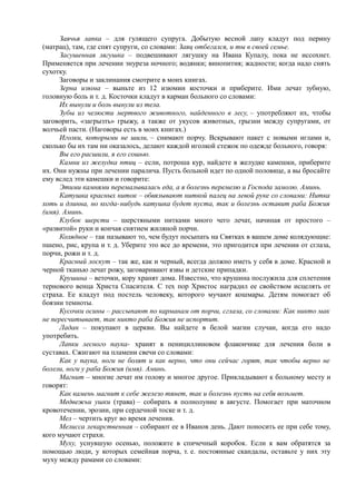 Заячья лапка – для гулящего супруга. Добытую весной лапу кладут под перину
(матрац), там, где спят супруги, со словами: Заяц отбегался, и ты в своей семье.
Засушенная лягушка – подвешивают лягушку на Ивана Купалу, пока не иссохнет.
Применяется при лечении энуреза ночного; водянки; винопития; жадности; когда надо снять
сухотку.
Заговоры и заклинания смотрите в моих книгах.
Зерна изюма – выньте из 12 изюмин косточки и приберите. Ими лечат зубную,
головную боль и т. д. Косточки кладут в карман больного со словами:
Их вынули и боль вынули из тела.
Зубы из челюсти мертвого животного, найденного в лесу, – употребляют их, чтобы
заговорить, «загрызть» грыжу, а также от укусов животных, грызни между супругами, от
волчьей пасти. (Наговоры есть в моих книгах.)
Иголки, которыми не шили, – снимают порчу. Вскрывают пакет с новыми иглами и,
сколько бы их там ни оказалось, делают каждой иголкой стежок по одежде больного, говоря:
Вы его расшили, я его сошью.
Камни из желудка птиц – если, потроша кур, найдете в желудке камешки, приберите
их. Они нужны при лечении паралича. Пусть больной идет по одной половице, а вы бросайте
ему вслед эти камешки и говорите:
Этими камнями перемалывалась еда, а я болезнь перемелю и Господа замолю. Аминь.
Катушка красных ниток – обвязывают ниткой палец на левой руке со словами: Нитка
хоть и длинна, но когда-нибудь катушка будет пуста, так и болезнь оставит раба Божия
(имя). Аминь.
Клубок шерсти – шерстяными нитками много чего лечат, начиная от простого –
«развитой» руки и кончая снятием жиляной порчи.
Колядное – так называют то, чем будут посыпать на Святках в вашем доме колядующие:
пшено, рис, крупа и т. д. Уберите это все до времени, это пригодится при лечении от сглаза,
порчи, рожи и т. д.
Красный лоскут – так же, как и черный, всегда должно иметь у себя в доме. Красной и
черной тканью лечат рожу, заговаривают язвы и детские припадки.
Крушина – веточки, кору хранят дома. Известно, что крушина послужила для сплетения
тернового венца Христа Спасителя. С тех пор Христос наградил ее свойством исцелять от
страха. Ее кладут под постель человеку, которого мучают кошмары. Детям помогает об
боязни темноты.
Кусочки осины – рассыпают по карманам от порчи, сглаза, со словами: Как никто мак
не пересчитывает, так никто раба Божия не испортит.
Ладан – покупают в церкви. Вы найдете в белой магии случаи, когда его надо
употребить.
Лапки лесного паука- хранят в пенициллиновом флакончике для лечения боли в
суставах. Сжигают на пламени свечи со словами:
Как у паука, ноги не болят и как верно, что они сейчас горят, так чтобы верно не
болели, ноги у раба Божия (имя). Аминь.
Магнит – многие лечат им голову и многое другое. Прикладывают к больному месту и
говорят:
Как камень магнит к себе железо тянет, так и болезнь пусть на себя возьмет.
Медвежьи ушки (трава) – собирать в полнолуние в августе. Помогает при маточном
кровотечении, эрозии, при сердечной тоске и т. д.
Мел – чертить круг во время лечения.
Мелисса лекарственная – собирают ее в Иванов день. Дают поносить ее при себе тому,
кого мучают страхи.
Муху, уснувшую осенью, положите в спичечный коробок. Если к вам обратятся за
помощью люди, у которых семейная порча, т. е. постоянные скандалы, оставьте у них эту
муху между рамами со словами:
 