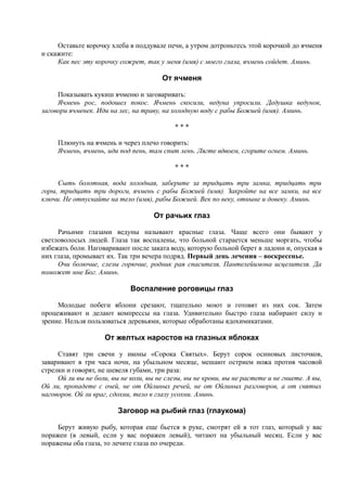 Оставьте корочку хлеба в поддувале печи, а утром дотроньтесь этой корочкой до ячменя
и скажите:
Как пес эту корочку сожрет, так у меня (имя) с моего глаза, ячмень сойдет. Аминь.
От ячменя
Показывать кукиш ячменю и заговаривать:
Ячмень рос, подошел покос. Ячмень скосили, ведуна упросили. Дедушка ведунок,
заговори ячменек. Иди на лес, на траву, на холодную воду с рабы Божией (имя). Аминь.
* * *
Плюнуть на ячмень и через плечо говорить:
Ячмень, ячмень, иди под пень, там спит лень. Лягте вдвоем, сгорите огнем. Аминь.
* * *
Сыть болотная, вода холодная, заберите за тридцать три замка, тридцать три
горы, тридцать три дороги, ячмень с рабы Божией (имя). Закройте на все замки, на все
ключи. Не отпускайте на тело (имя), рабы Божией. Век по веку, отныне и довеку. Аминь.
От рачьих глаз
Рачьими глазами ведуны называют красные глаза. Чаще всего они бывают у
светловолосых людей. Глаза так воспалены, что больной старается меньше моргать, чтобы
избежать боли. Наговаривают после заката воду, которую больной берет в ладони и, опуская в
них глаза, промывает их. Так три вечера подряд. Первый день лечения – воскресенье.
Очи болючие, слезы горючие, родник рая спасителя, Пантелейимона исцелителя. Да
поможет мне Бог. Аминь.
Воспаление роговицы глаз
Молодые побеги яблони срезают, тщательно моют и готовят из них сок. Затем
процеживают и делают компрессы на глаза. Удивительно быстро глаза набирают силу и
зрение. Нельзя пользоваться деревьями, которые обработаны ядохимикатами.
От желтых наростов на глазных яблоках
Ставят три свечи у иконы «Сорока Святых». Берут сорок осиновых листочков,
заваривают в три часа ночи, на убыльном месяце, мешают острием ножа против часовой
стрелки и говорят, не шевеля губами, три раза:
Ой ли вы не боли, вы не коли, вы не слезы, вы не крови, вы не растете и не гниете. А вы,
Ой ли, пропадете с очей, не от Ойлиных речей, не от Ойлиных разговоров, а от святых
наговоров. Ой ли враг, сдохни, тело в глазу усохни. Аминь.
Заговор на рыбий глаз (глаукома)
Берут живую рыбу, которая еще бьется в руке, смотрят ей в тот глаз, который у вас
поражен (в левый, если у вас поражен левый), читают на убыльный месяц. Если у вас
поражены оба глаза, то лечите глаза по очереди.
 