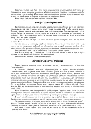 Гляжусь в рыбий глаз. Как в реке месяц отражается, на себя глядит, любуется, как
Солнышко на закат катится, валится, с себя зарю вечернюю смывает, сплескивает, так бы
отразилась я в глазу рыбьем. И как рыбе глазом не моргнуть, теплым телом не бывать, так
и моим глазам больным не бывать, не плакать, не страдать. Аминь.
Рыбу отбрасывают от себя подальше и уходят от реки.
Заговорить завернутые веки
Приходилось ли вам встречать людей с завернутыми веками? Если да, то вам не нужно
рассказывать, как это страшно, когда вокруг глаз кровяная яма. Чтобы помочь такому
больному, нужно надрать голыми руками кору дуба-одногодника. Драть кору следует после
заката. Уходить и приходить нужно молча, ни с кем не разговаривая, не здороваясь, не
прощаясь. Пусть больной носит воду для запарки коры ладошками из ведра в железную
чашу, а вы в это время говорите:
Иди раз, иди два, иди три. Как икона на людей просто смотрит, так и ты на людей
смотри. Аминь.
Затем в чашку бросьте кору с дубка и посадите больного спиной к плите или печке,
смотря на чем завариваете дубовый настой, и, пока вода с корой закипает, читайте «Отче
наш», а затем «Богородицу», «Живые в помощи». А как взвар станет закипать, скажите так:
Как крепок дуб, так и глаза, раба Божия (имя) будут крепки. Аминь.
Как вода остынет, пусть больной льет ее себе в ладони, а глаза держит в этом отваре –
прямо в ладони. Месяц еще не минет, а должно помочь.
Обычно за это лечение платят белой курицей.
Заговорить грыжу на глазнице
Перед чтением заговора прочтите молитву святому великомученику и целителю
Пантелейимону.
О великий угодниче Христов, страстотерпце и врачу многомилостивый
Пантелеймоне! Умилосердися надо мною, грешным рабом Божиим, услыши стенание и
вопль мой умилостиви. Небесного Верховного Врача душ и телес наших, Христа Бога
нашего, да дарует исцеление от недуга мя гнетущего. Прийми недостойное моление
грешнейшаго паче всех человек. Посети мя, благодатным посещением. Не возгнушайся
греховных язв моих, помажи их елеем милости, твоея и исцели мя, да здрав сый душею и
телом, остаток дней моих, благодатию Божиею, возлюгу провести в покаянии и угождении.
Богу и сподоблюся восприяти благим конец жития люего. Ей угодниче Божий! Улюли
Христа Бога, да предстательстволь твоим дарует здравие телу люелку и спасение души
моей. Аминь.
Если человек сам себя заговаривает, то пусть смотрит в зеркало себе в глаза. Но это не
всегда удобно, особенно если вы не надеетесь на свою память и можете не так прочитать.
Вреда от этого не будет, но и пользы тоже. Поэтому будет лучше, если вам помогут.
Итак, больной садится на стул и смотрит перед собой. Делают это после заката.
Безымянным пальцем водят против часовой стрелки вокруг глаза и читают едва слышно:
Заговаривает крот, но не тот, что в земле, а тот, что из земли. Ты, грыжа, здесь? –
Здесь! – Скатаю я тебя с яблока глазного, с ясных очей, с ресниц, с ярых десниц. Как крот
свою лапу не грызет, своей крови не пьет – так и ты грыжа, не грызи раба Божия (имя).
Как крот в землю уходит, так и ты грыжа уйди в землю. Во имя Отца и Сына и
Святого Духа. Аминь.
Как вылечить напущенную слепоту
 