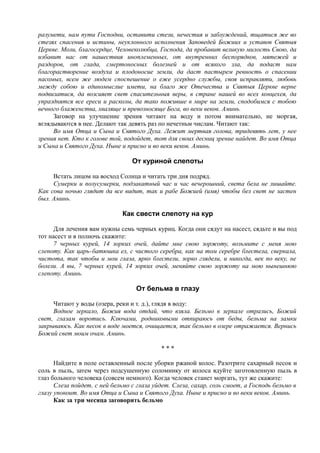 разумети, нам пути Господни, оставити стези, нечестия и заблуждений, тщатися же во
стезях спасения и истины, неуклонного исполнения Заповедей Божиих и уставов Святыя
Церкве. Моли, благосердце, Человеколюбца, Господа, да пробавит великую милость Свою, да
избавит нас от нашествия иноплеменных, от внутренних беспорядков, мятежей и
раздоров, от глада, смертоносных болезней и от всякого зла, да подаст нам
благорастворение воздуха и плодоносие земли, да даст пастырем ревность о спасении
пасомых, всем же людем споспешение о еже усердно службы, своя исправляти, любовь
между собою и единомыслие имети, на благо же Отечества и Святыя Церкве верне
подвизатися, да возсияет свет спасительныя веры, в стране нашей во всех концехея, да
упразднятся все ереси и расколы, да тако поживше в мире на земли, сподобимся с тобою
вечного блаженства, хваляще и превозносяще Бога, во веки веков. Аминь.
Заговор на улучшение зрения читают на воду и потом внимательно, не моргая,
вглядываются в нее. Делают так девять раз по нечетньм числам. Читают так:
Во имя Отца и Сына и Святого Духа. Лежит мертвая голова, тридевять лет, у нее
зрения нет. Кто к голове той, подойдет, тот для своих десниц зрение найдет. Во имя Отца
и Сына и Святого Духа. Ныне и присно и во веки веков. Аминь.
От куриной слепоты
Встать лицом на восход Солнца и читать три дня подряд.
Сумерки и полусумерки, подзакатный час и час вечерошний, света бела не лишайте.
Как сова ночью глядит да все видит, так и рабе Божией (имя) чтобы бел свет не застен
был. Аминь.
Как свести слепоту на кур
Для лечения вам нужны семь черных куриц. Когда они сядут на насест, сядьте и вы под
тот насест и в полночь скажите:
7 черных курей, 14 зорких очей, дайте мне свою зоржоту, возьмите с меня мою
слепоту. Как царь-батюшка ел, с чистого серебра, как на том серебре блестела, сверкала,
чистота, так чтобы и мои глаза, ярко блестели, зорко глядели, и никогда, век по веку, не
болели. А вы, 7 черных курей, 14 зорких очей, меняйте свою зоржоту на мою нынешнюю
слепоту. Аминь.
От бельма в глазу
Читают у воды (озера, реки и т. д.), глядя в воду:
Водное зеркало, Божия вода отдай, что взяла. Бельмо в зеркале отразись, Божий
свет, глазам воротись. Ключами, родниковыми отпираюсь от беды, бельма на замки
закрываюсь. Как песок в воде моется, очищается, так бельмо в озере отражается. Вернись
Божий свет моим очам. Аминь.
* * *
Найдите в поле оставленный после уборки ржаной колос. Разотрите сахарный песок и
соль в пыль, затем через подсушенную соломинку от колоса вдуйте заготовленную пыль в
глаз больного человека (совсем немного). Когда человек станет моргать, тут же скажите:
Слеза пойдет, с ней бельмо с глаза уйдет. Слеза, сахар, соль смоет, а Господь бельмо в
глазу упокоит. Во имя Отца и Сына и Святого Духа. Ныне и присно и во веки веков. Аминь.
Как за три месяца заговорить бельмо
 