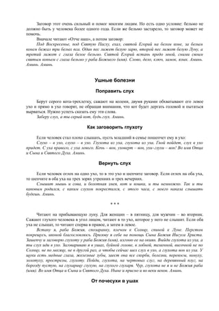 Заговор этот очень сильный и помог многим людям. Но есть одно условие: бельмо не
должно быть у человека более одного года. Если же бельмо застарело, то заговор может не
помочь.
Вначале читают «Отче наш», а потом заговор:
Под Воскресенье, под Святую Пасху, ехал, святой Егорий на белом коне, за белым
конем бежал три белых пса. Один пес лижет белую зарю, второй пес лижет белую Луну, а
третий лижет с глаза белое бельмо. Святой Егорий встань предо мной, сними своим
святым копьем с глаза бельмо у раба Божиего (имя). Слово, дело, ключ, замок, язык. Аминь.
Аминь. Аминь.
Ушные болезни
Поправить слух
Берут серого кота-трехлетку, сажают на колени, двумя руками обхватывают его левое
ухо и прямо в ухо говорят, не обращая внимания, что кот будет дергать головой и пытаться
вырваться. Нужно успеть сказать ему эти слова.
Заберу слух, а ты серый кот, будь глух. Аминь.
Как заговорить глухоту
Если человек стал плохо слышать, пусть младший в семье пошепчет ему в ухо:
Слухо – в ухо, слухо – в ухо. Глухота из уха, глухота из уха. Гной пойдет, слух в ухо
придет. С уха правого, с уха левого. Кочь – вон, уховерт – вон, ухи-глухи – вон! Во имя Отца
и Сына и Святого Духа. Аминь.
Вернуть слух
Если человек оглох на одно ухо, то в это ухо и шепчите заговор. Если оглох на оба уха,
то шепчите в оба уха на трех зорях утренних и трех вечерних.
Слышит мышь и сова, и болотная змея, кот и кошка, и ты немножко. Так и ты
каковым родился, с каким слухом покрестился, с этого часа, с моего наказа слышать
будешь. Аминь.
* * *
Читают на прибывающую луну. Для женщин – в пятницу, для мужчин – во вторник.
Сажают глухого человека в угол лицом, читают в то ухо, которое у него не слышит. Если оба
уха не слышат, то читают сперва в правое, а затем в левое.
Встану я, раба Божия, спозаранку, плечом к Солнцу, спиной к Луне. Перстом
покрещусь, иконой благословлюсь. Призову я себе на помощь Сына Божия Иисуса Христа.
Зашепчу и заговорю глухоту у раба Божия (имя), изгоню ее на окиян. Выйди глухота из уха, а
ты слух иди в ухо. Заговариваю я в ушах, буйной голове, в лобной, теменной, височной не по
Солнцу, не по месяцу, не в другой раз, а чтобы сейчас шел слух в ухо, а глухота вон из уха. У
щуки есть медные глаза, железные зубы, заест она все скорби, болезни, перекосы, комуху,
золотуху, прострелы, глухоту. Пойди, глухота, на чертовых слуг, на деревянный плуг, на
борозду пустую, на глухарицу глухую, на глухого глухаря. Чур, глухота не я и не Божия раба
(имя). Во имя Отца и Сына и Святого Духа. Ныне и присно и во веки веков. Аминь.
От почесухи в ушах
 