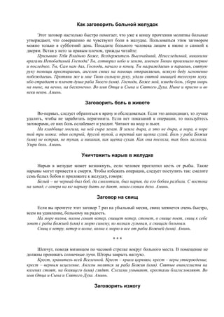 Как заговорить больной желудок
Этот заговор настолько быстро помогает, что уже к концу прочтения молитвы больные
утверждают, что совершенно не чувствуют боли в желудке. Пользоваться этим заговором
можно только в субботний день. Посадите больного человека лицом к иконе и спиной к
дверям. Встав у него за правым плечом, трижды читайте:
Призываю Тебя Владыко Боже, Вседержитель Высочайший, Неисследимый, никакими
врагами Непобедимый Господи! Ты, сотворил небо и землю, именем Твоим произошло первое
и последнее. Ты, Сам нам дал, Господи, начало и конец. Ты награждаешь и караешь, святую
руку помощи простираешь, ангелов своих на помощь отправляешь, всякую беду мгновенно
побеждаешь. Протяни же и мне Твою сильную руку, удали святой мышцей телесную муку,
ибо страдает и плачет душа раба Твоего (имя). Господи, Боже мой, изведи боль, убери хворь
на ныне, на вечно, на бесконечно. Во имя Отца и Сына и Святого Духа. Ныне и присно и во
веки веков. Аминь.
Заговорить боль в животе
Во-первых, следует обратиться к врачу и обследоваться. Если это аппендицит, то лучше
удалить, чтобы не заработать перитонита. Если нет показаний к операции, то пользуйтесь
заговорами, от них боль ослабевает и уходит. Читают на воду и пьют.
На кладбище могила, на ней сыра земля. В земле дыра, а это не дыра, а нора, в норе
той три ножа: один острый, другой тупой, а третий как щепка сухой. Боль у раба Божия
(имя) не острая, не тупая, а никакая, как щепка сухая. Как она посохла, так боль заглохла.
Умри боль. Аминь.
Уничтожить нарыв в желудке
Нарыв в желудке может возникнуть, если человек проглотил кость от рыбы. Такие
нарывы могут привести к смерти. Чтобы избежать операции, следует поступить так: смелите
семь белых бобов и приложите к желудку, говоря:
Белый – не черный был боб, да смолотили, был нарыв, да его бобом разбили. С востока
на запад, с севера на юг нарыву быть не дают, моим словам дело. Аминь.
Заговор на свищ
Если вы прочтете этот заговор 7 раз на убыльный месяц, свищ затянется очень быстро,
всем на удивление, больному на радость.
На море волны, волны гонит ветер, свищет ветер, стонет, о свище поет, свищ к себе
зовет с рабы Божией (имя) к морю синему, ко волнам гульным, к свищам больным.
Свищ к ветру, ветер к волне, волна к морю и все от рабы Божией (имя). Аминь.
* * *
Шепчут, поводя мизинцем по часовой стрелке вокруг больного места. В помещение не
должны проникать солнечные лучи. Шторы закрыть наглухо.
Крест, хранитель всей Вселенной. Крест – краса церквям, крест – веры утверждение,
крест – верным исцеление. Ангелы молятся за раба Божия (имя). Святые евангелисты на
коленях стоят, на болящего (имя) глядят. Слезами умывают, крестами благословляют. Во
имя Отца и Сына и Святого Духа. Аминь.
Заговорить изжогу
 