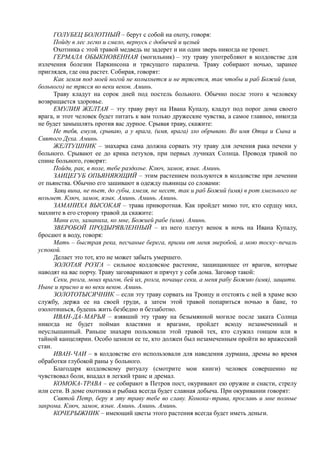 ГОЛУБЕЦ БОЛОТНЫЙ – берут с собой на охоту, говоря:
Пойду в лес легко и смело, вернусь с добычей и целый
Охотника с этой травой медведь не задерет и ни один зверь никогда не тронет.
ГЕРМАЛА ОБЫКНОВЕННАЯ (могильник) – эту траву употребляют в колдовстве для
излечения болезни Паркинсона и трясущего паралича. Траву собирают ночью, заранее
приглядев, где она растет. Собирая, говорят:
Как земля под моей ногой не колыхнется и не трясется, так чтобы и раб Божий (имя,
больного) не трясся во веки веков. Аминь.
Траву кладут на сорок дней под постель больного. Обычно после этого к человеку
возвращается здоровье.
ЕМУЛИЯ ЖЕЛТАЯ – эту траву рвут на Ивана Купалу, кладут под порог дома своего
врага, и этот человек будет питать к вам только дружеские чувства, а самое главное, никогда
не будет замышлять против вас дурное. Срывая траву, скажите:
Не тебя, емуля, срываю, а у врага, (имя, врага) зло обрываю. Во имя Отца и Сына и
Святого Духа. Аминь.
ЖЕЛТУШНИК – знахарка сама должна сорвать эту траву для лечения рака печени у
больного. Срывают ее до крика петухов, при первых лучиках Солнца. Проводя травой по
спине больного, говорят:
Пойди, рак, в поле, тебе раздолье. Ключ, замок, язык. Аминь.
ЗАИЦЕГУБ ОПЬЯНЯЮЩИЙ – этим растением пользуются в колдовстве при лечении
от пьянства. Обычно его зашивают в одежду пьяницы со словами:
Заяц вина, не пьет, до губы, хмеля, не несет, так и раб Божий (имя) в рот хмельного не
возьмет. Ключ, замок, язык. Аминь. Аминь. Аминь.
ЗАМАНИХА ВЫСОКАЯ – трава приворотная. Как пройдет мимо тот, кто сердцу мил,
махните в его сторону травой да скажите:
Мани его, заманиха, ко мне, Божией рабе (имя). Аминь.
ЗВЕРОБОЙ ПРОДЫРЯВЛЕННЫЙ – из него плетут венок в ночь на Ивана Купалу,
бросают в воду, говоря:
Мать – быстрая река, песчаные берега, прими от меня зверобой, а мою тоску-печаль
успокой.
Делает это тот, кто не может забыть умершего.
ЗОЛОТАЯ РОЗГА – сильное колдовское растение, защищающее от врагов, которые
наводят на вас порчу. Траву заговаривают и прячут у себя дома. Заговор такой:
Секи, розга, моих врагов, бей их, розга, почаще секи, а меня рабу Божию (имя), защити.
Ныне и присно и во веки веков. Аминь.
ЗОЛОТОТЫСЯЧНИК – если эту траву сорвать на Троицу и отстоять с ней в храме всю
службу, держа ее на своей груди, а затем этой травой попариться ночью в бане, то
озолотишься, будешь жить безбедно и беззаботно.
ИВАН-ДА-МАРЬЯ – взявший эту траву на безымянной могиле после заката Солнца
никогда не будет пойман властями и врагами, пройдет всюду незамеченный и
неуслышанный. Раньше знахари пользовали этой травой тех, кто служил гонцом или в
тайной канцелярии. Особо ценили ее те, кто должен был незамеченным пройти во вражеский
стан.
ИВАН-ЧАИ – в колдовстве его использовали для наведения дурмана, дремы во время
обработки глубокой раны у больного.
Благодаря колдовскому ритуалу (смотрите мои книги) человек совершенно не
чувствовал боли, впадал в легкий транс и дремал.
КОМОКА-ТРАВА – ее собирают в Петров пост, окуривают ею оружие и снасти, стрелу
или сети. В доме охотника и рыбака всегда будет славная добыча. При окуривании говорят:
Святой Петр, беру я эту траву тебе во славу. Комока-трава, прославь и мне полные
закрома. Ключ, замок, язык. Аминь. Аминь. Аминь.
КОЧЕРЫЖНИК – имеющий цветы этого растения всегда будет иметь деньги.
 