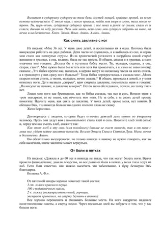 Вынимаю я сударушку судорогу из тела бела, костей-мощей, красных кровей, из всего
остова человеческого. С этого часа, с моего приказа, пойди моя хворь в огонь, тела моего не
тронь. Ты, царь-огонь, сударушку судорогу прими, с ног моих и ручек ее сними, спали ее и
сожги, дымом по небу разгони. Печь моя мать, вели огню мои судороги забрать на ныне, на
вечно и на бесконечно. Ключ. Замок. Язык. Аминь. Аминь. Аминь.
Как снять заклятие с ног
Из письма: «Мне 36 лет. У меня двое детей, и воспитываю их я одна. Поэтому была
вынуждена работать на двух работах. Дети часто не слушались, и я выбилась из сил, и нервы
мои стали как натянутые струны. Из-за хронической усталости я нагрубила одной старой
женщине в трамвае, а она, видимо, была не так проста. В общем, сидела я в трамвае, а один
мужчина мне говорит: „Встала бы и уступила бабке место. Ты, молодая, сидишь, а она,
старая, стоит“. Мне нужно было бы встать или хотя бы промолчать, а я, сама не знаю почему,
сказала: „Эти бабки крепче нас, молодых, в церкви могут по нескольку часов на ногах стоять,
а в транспорте у них сразу ноги больные!“ Тогда бабка перекрестилась и сказала мне: „Моим
старым ногам стоять, а твоим, молодым, вечно лежать!“ В общем, приехала я домой, и у меня
отнялись ноги. Дети вызвали „скорую“, врач смерила давление, посмотрела меня и говорит:
„На инсульт не похоже, и давление в норме“. Потом меня обследовали, лечили, но толку так и
нет.
Лежат мои ноги как бревнышки, как та бабка сказала, так все и есть. Возили меня к
трем знахаркам, те не знают, как отчитать мои ноги. Не за себя, а за своих детей прошу,
помогите. Научите меня, как снять ее заклятие. У моих детей, кроме меня, нет никого. Я
обещаю Вам, что никогда больше ни одного плохого слова не скажу.
Женя Борисова».
Договоритесь с людьми, которые будут отмечать девятый день помин по умершему
человеку. Пусть они дадут вам с поминального стола хлеб и соль. Посолите хлеб этой солью
и, перед тем как съесть хлеб, скажите так:
Как этот хлеб и эту соль (имя покойного) больше не съест никогда, так и от меня с
моих ног, уйдет всякое заклятие навсегда. Во имя Отца и Сына и Святого Духа. Ныне, вечно
и бесконечно. Аминь.
Вы обязательно выздоровеете, но только никогда и никому не нужно говорить, как вы
себя вылечили, иначе заклятие может вернуться.
От боли в пятках
Из письма: «Дожила я до 60 лет и никогда не знала, что так могут болеть ноги. Врачи
провели физиолечение, давали лекарства, но все равно от боли в пятках у меня глаза лезут на
лоб. Если Вам известно, как можно вылечить это заболевание, я буду безмерно Вам
благодарна.
Волкова А. Ф.».
От пяточной шпоры хорошо помогает такой состав:
3 ст. ложки красного перца,
100 г подсолнечного масла,
2 ч. ложки свежеприготовленной, горчицы,
экстракт прополиса, на спирту (купить в аптеке)
Все хорошо перемешать и смазывать больные места. На ноги аккуратно наденьте
полиэтиленовые пакеты, а сверху носки. Через несколько дней вы забудете о том, что у вас
болели ноги.
 