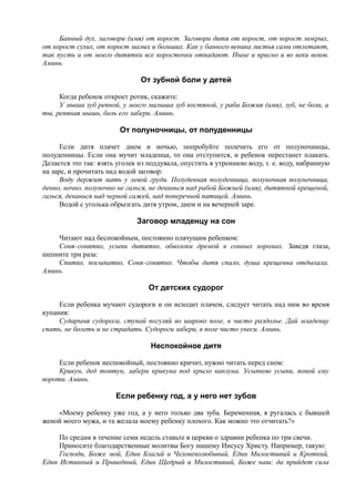 Банный дух, заговори (имя) от корост. Заговори дитя от корост, от корост мокрых,
от корост сухих, от корост малых и больших. Как у банного веника листья сами отлетают,
так пусть и от моего дитятки все коросточки отпадают. Ныне и присно и во веки веков.
Аминь.
От зубной боли у детей
Когда ребенок откроет ротик, скажите:
У мыша зуб репной, у моего малыша зуб костяной, у раба Божия (имя), зуб, не боли, а
ты, репяная мышь, боль его забери. Аминь.
От полуночницы, от полуденницы
Если дитя плачет днем и ночью, попробуйте полечить его от полуночницы,
полуденницы. Если она мучит младенца, то она отступится, и ребенок перестанет плакать.
Делается это так: взять уголек из поддувала, опустить в утреннюю воду, т. е. воду, набранную
на заре, и прочитать над водой заговор:
Воду держит мать у левой груди. Полуденная полуденница, полуночная полуночница,
денно, ночно, полуночно не галься, не деканься над рабой Божией (имя), дитяткой крещеной,
галься, деканься над черной сажей, над поперечной патицей. Аминь.
Водой с уголька обрызгать дитя утром, днем и на вечерней заре.
Заговор младенцу на сон
Читают над беспокойным, постоянно плачущим ребенком:
Соня-сонятко, усыпи дитятко, обволоки дремой в сонных хоромах. Заведя глаза,
шепните три раза:
Спитко, посыпатко, Соня-сонятко. Чтобы дитя спало, душа крещенна отдыхала.
Аминь.
От детских судорог
Если ребенка мучают судороги и он исходит плачем, следует читать над ним во время
купания:
Сударыня судорога, ступай погуляй во широко поле, в чисто раздолье. Дай младенцу
спать, не болеть и не страдать. Судороги забери, в поле чисто унеси. Аминь.
Неспокойное дитя
Если ребенок неспокойный, постоянно кричит, нужно читать перед сном:
Крикун, дед топтун, забери крикуна под крыло каплуна. Усыпкою усыпи, покой ему
вороти. Аминь.
Если ребенку год, а у него нет зубов
«Моему ребенку уже год, а у него только два зуба. Беременная, я ругалась с бывшей
женой моего мужа, и та желала моему ребенку плохого. Как можно это отчитать?»
По средам в течение семи недель ставьте в церкви о здравии ребенка по три свечи.
Приносите благодарственные молитвы Богу нашему Иисусу Христу. Например, такую:
Господи, Боже мой, Един Благий и Человеколюбивый, Един Милостивый и Кроткий,
Един Истинный и Праведный, Един Щедрый и Милостивый, Боже наш: да прийдет сила
 