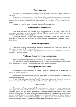 Снять родимец
Отломите от хлеба нерезаного, целого. Выньте мякиш, катайте по груди больного и
говорите:
Земля, хлеб-соль прими, боль с раба Божия (имя) возьми. Выкатываю, выговариваю,
снимаю: урочную, поперечную, мужскую и женскую, детскую и старческую, завидную и
постыдную, от костей и от кровей, от судьбины всей. Во имя Отца и Сына и Святого Духа.
Аминь.
Унесите этот хлеб от дома, от больного, куда-нибудь под кусток.
Чтобы дитя не вздрагивало
Если мать заметила, что ребенок стал вздрагивать ни с того ни с сего, следует
наговорить на воду, в которой купают ребенка. Обычно хватает одного-двух раз, и все
проходит. Но я советую делать три раза.
Крестился Христос в воде и водой, через то вода стала благой. Блага вода, сними с
раба Божия (имя) то, чем мучается, чем дитя мается. Во имя Отца и Сына и Святого
Духа. Аминь.
От детских припадков
Сбрызните ребенка наговоренной водицей, набранной на Страстной неделе (см.
Церковный календарь). При этом читайте:
Детское тело, ангельская душа, перед Спасителем невинная, и в страданиях безвинная,
очистись и окрепни. Аминь.
Чтобы у ребенка были хорошие волосы
Первые остриженные у ребенка волосы кладут под коровью лепешку и говорят:
Как это дерьмо взопреет и изовьется, так бы и у раба Божия (имя) волосики извились.
Если так сделать, то волосы у ребенка будут расти густыми и сильными.
Чтобы ребенок сопли не ел
Из письма «…Сноха бьет внука по рукам, а толку нет. Тянет сопли из носа в рот – и
ничего не можем поделать».
Произнесите шепотком на воду три раза кряду и тут же умойте ребенка. Больше за ним
подобного не заметите.
Во имя Отца и Сына и Святого Духа. Не бывать рту выше носа. И так бы из носу во
рту не бывать тоже. Во имя Отца и Сына и Святого Духа. Во веки веков. Аминь.
Детский бес
Из письма: «…У меня трое детей. Про своих плохо не говорят, но с самого детства мои
дети орали как бешеные. Ни усыпить их, ни укачать, ни уговорить! А когда подросли, так
бесились, что ни мне, ни соседям, ни учителям – никому от них покоя не было. Мне старые
люди не раз говорили, еще когда дети совсем маленькими были, что в них бесы сидят, но я не
знала, к кому обратиться за помощью. Подросли они, и стало совсем плохо. Сыны – буяны и
в трезвом, и в пьяном состоянии. Если дерутся, то до крови. У них дикая ненависть в глазах.
Никто их не может вынести, с ними невозможно ужиться, я их просто боюсь».
 