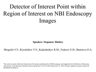 Detector of Interest Point within
Region of Interest on NBI Endoscopy
Images
Speaker: Stepanov Dmitry
Mizgulin V.V., Kosulnikov V.V., Kadushnikov R.M., Fedorov E.D., Buntseva О.А.
The work was done within the framework of the project performed by SIAMS company, and supported by the Ministry of Education
and Science of the Russian Federation (Grant agreement 14.576.21.0018 dated June 27, 2014). Project (applied research) unique ID
RFMEFI57614X0018.
 