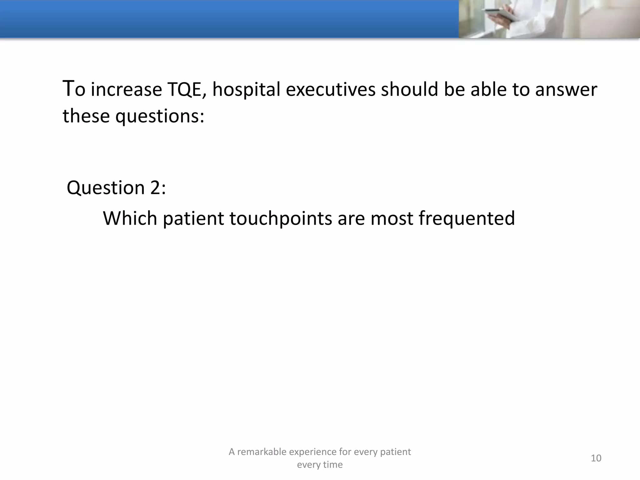 To increase TQE, hospitals should be able to answer these
questions:
Question 3:
Which patient touchpoints have the greatest impact on the
Total Quality of the Patient’s Encounter
A remarkable experience for every patient
every time
10
 
