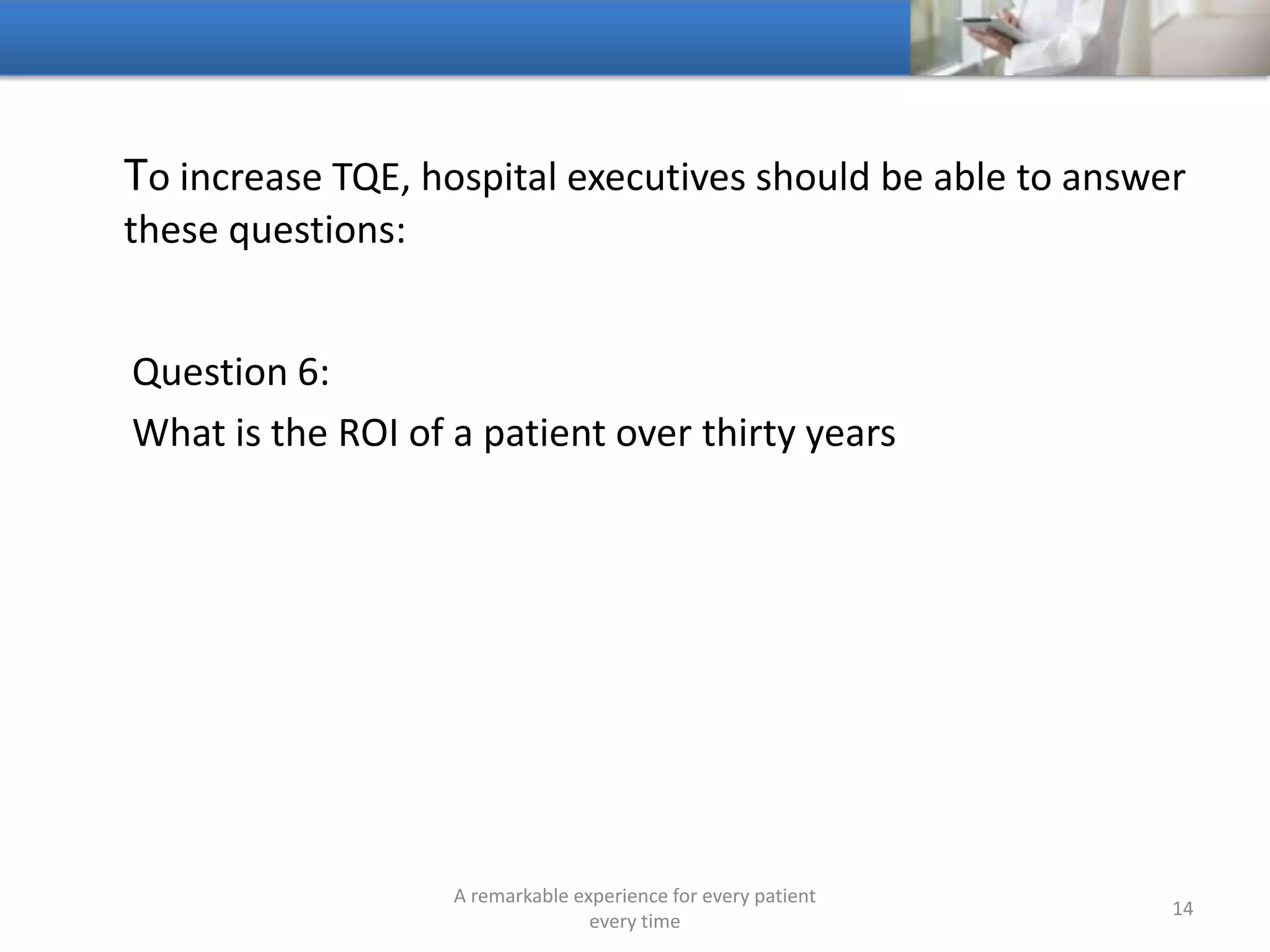 To increase TQE, hospitals should be able to answer these
questions:
Question 7:
What is the ROI of a patient’s family
A remarkable experience for every patient
every time
14
 