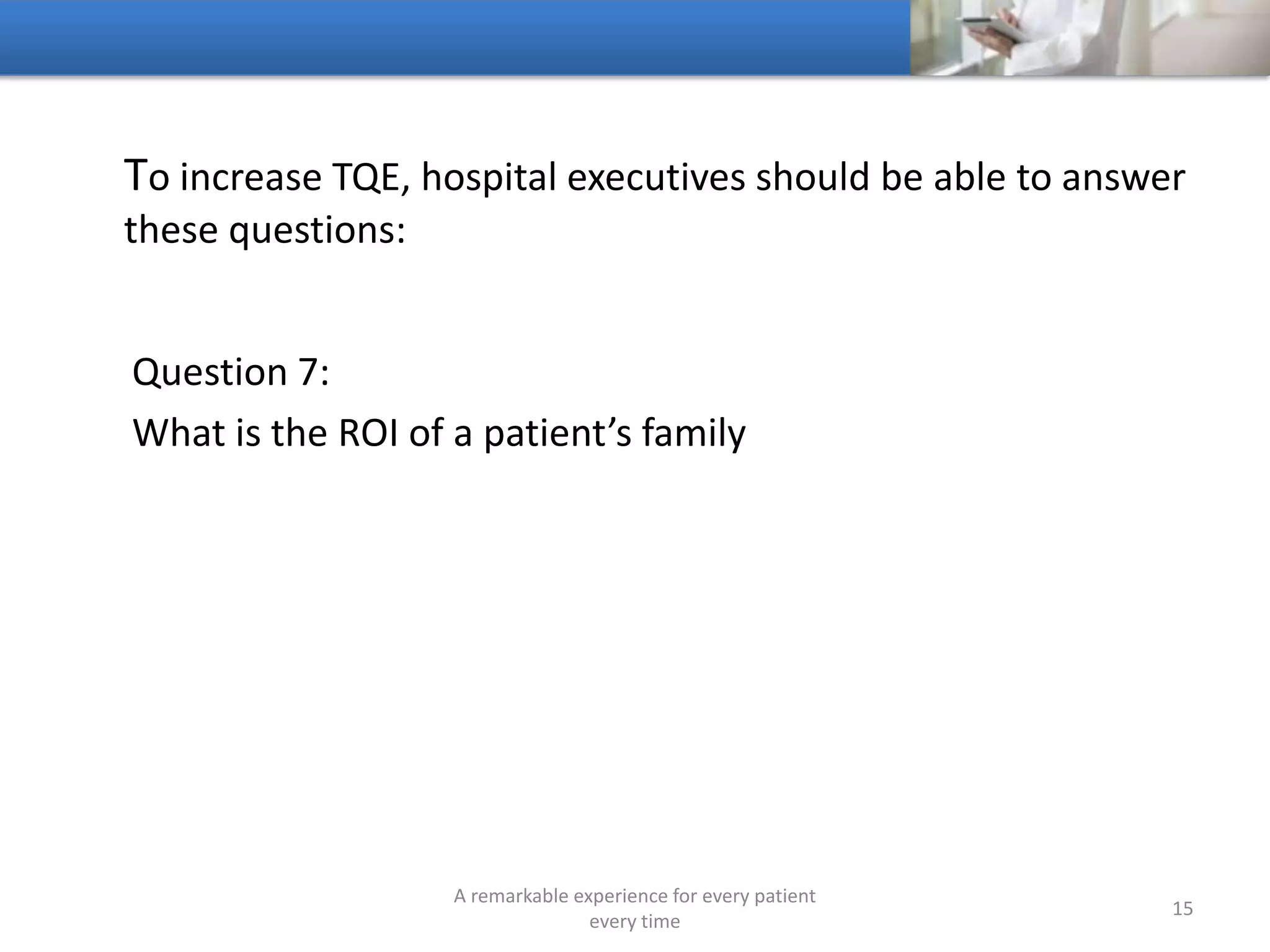 To increase TQE, hospitals should be able to answer these
questions:
Question 8:
Do more people visit your hospital’s website every day than
visit your hospital
A remarkable experience for every patient
every time
15
 