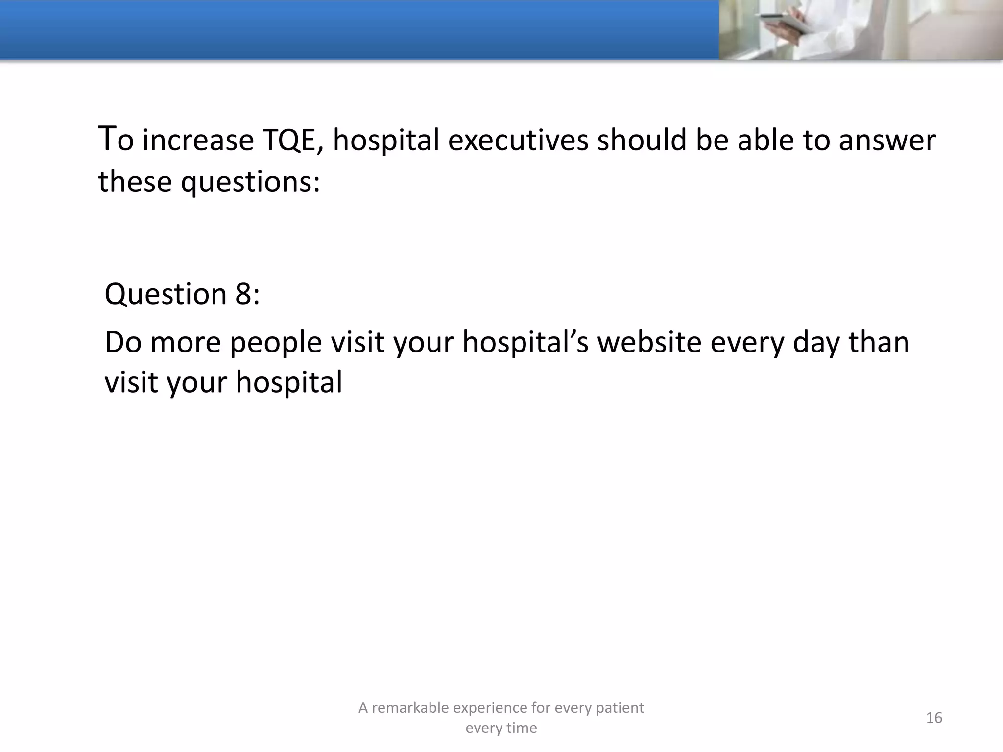 To increase TQE, hospitals should be able to answer these
questions:
Question 9:
Can people access your hospital whenever they want on
whatever device they want
A remarkable experience for every patient
every time
16
 