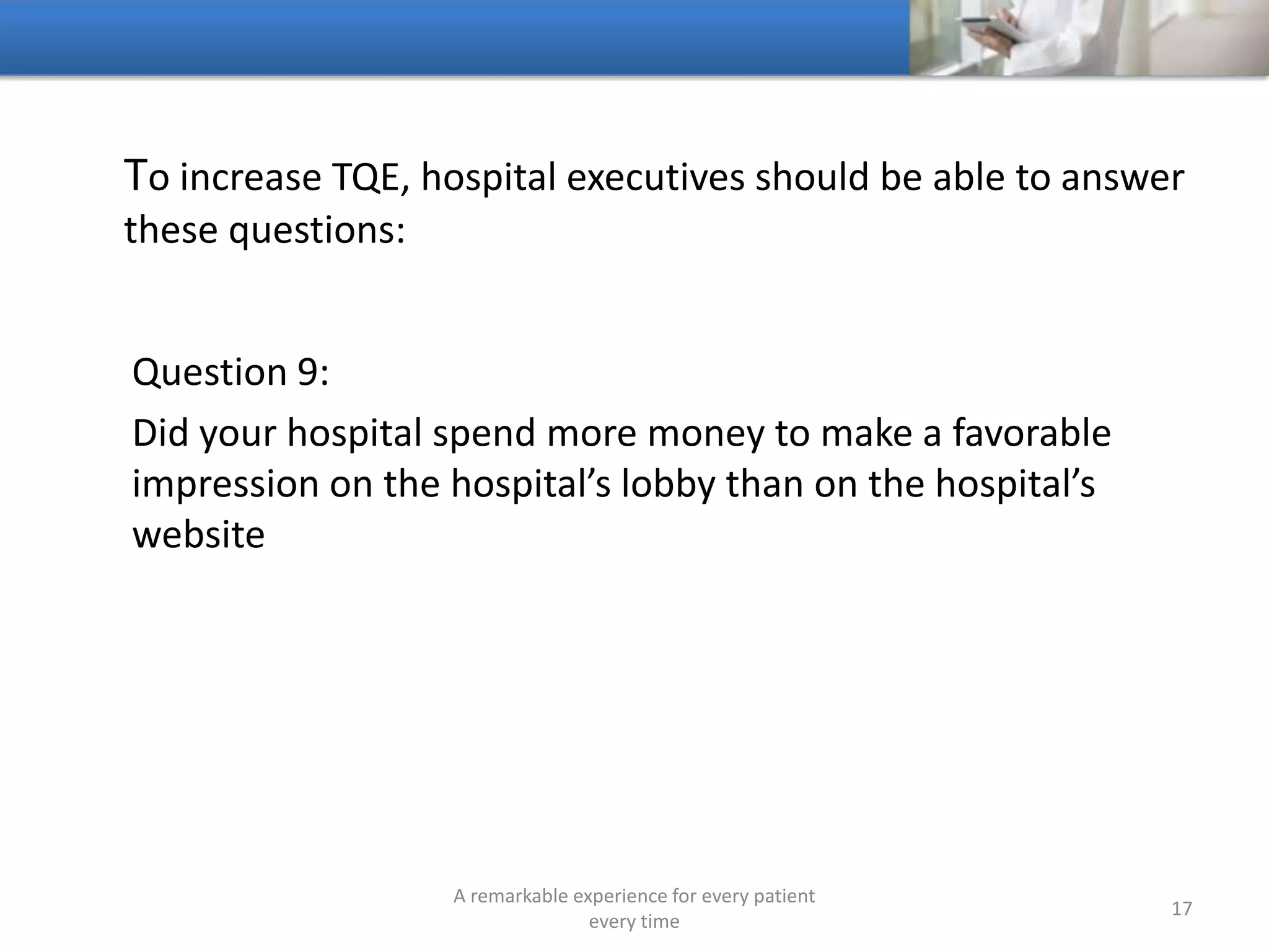To increase TQE, hospitals should be able to answer these
questions:
Question 10:
What percentage of people call your hospital that you never
hear from again
A remarkable experience for every patient
every time
17
 