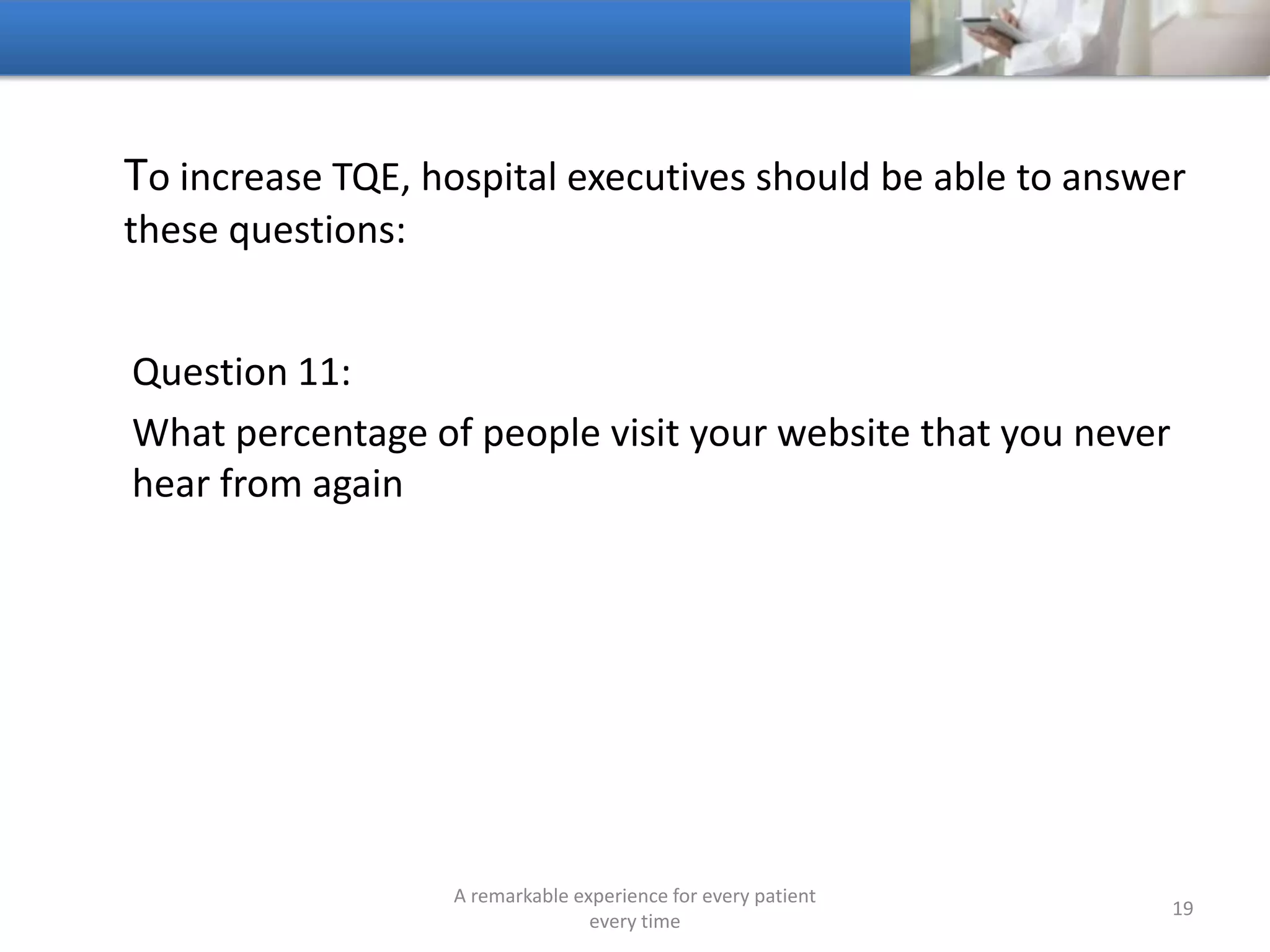 To increase TQE, hospitals should be able to answer these
questions:
Question 12:
What are the biggest gaps with access
A remarkable experience for every patient
every time
19
 