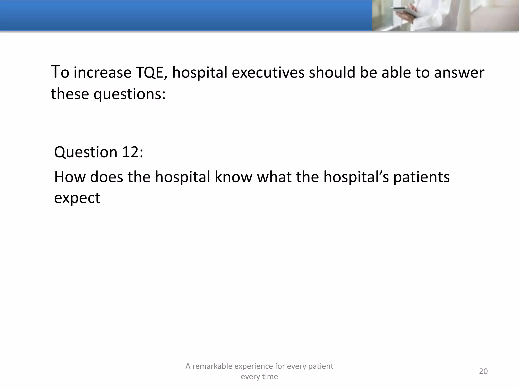 To increase TQE, hospitals should be able to answer these
questions:
Question 13:
Does the hospital have an effective definition of TQE for its
health system
A remarkable experience for every patient
every time
20
 