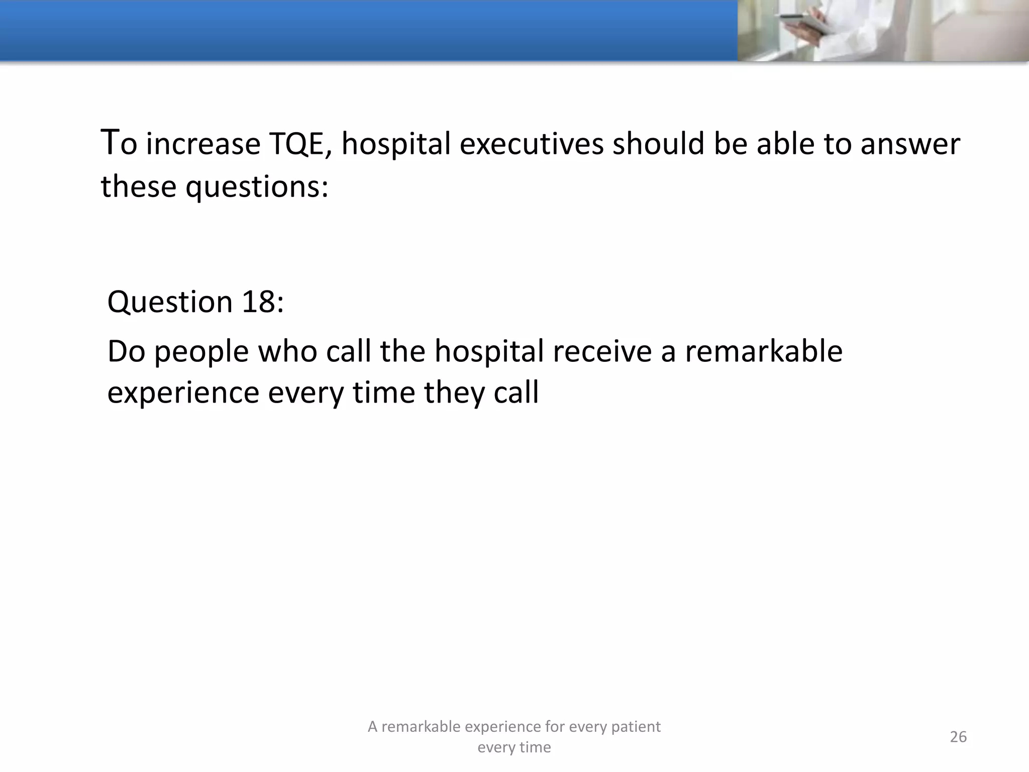 To increase TQE, hospitals should be able to answer these
questions:
Question 19:
What is being said about your hospital on the internet
A remarkable experience for every patient
every time
26
 