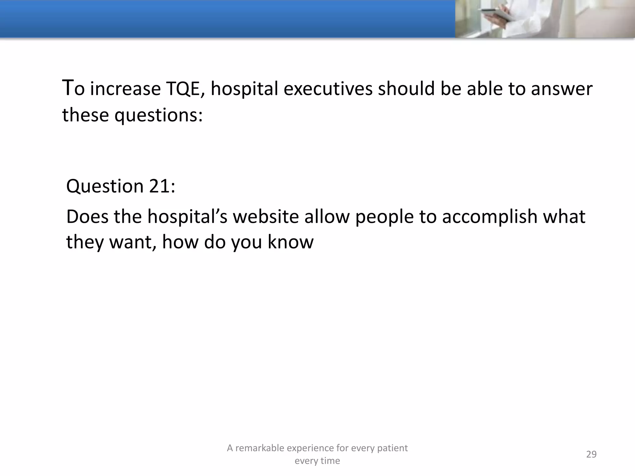 To increase TQE, hospitals should be able to answer these
questions:
Question 22:
What is the ROI of the hospital’s business development and
sales and marketing group
A remarkable experience for every patient
every time
29
 
