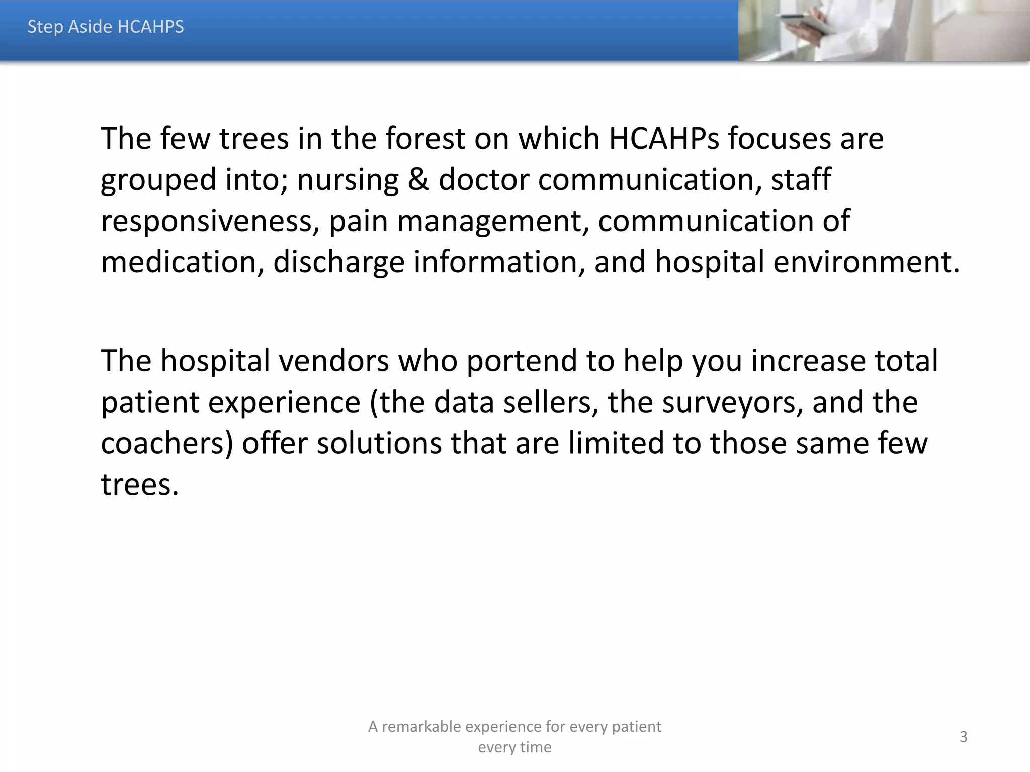 Hospital should have a global patient experience strategy that
creates a remarkable experience for two groups of people.
• Patients—how do you get them to come back and to refer
others
• Non Patients—how do you create a remarkable enough
experience to get them to become customers
You cannot get people to come back who never came.
Step Aside HCAHPS
A remarkable experience for every patient
every time
3
 