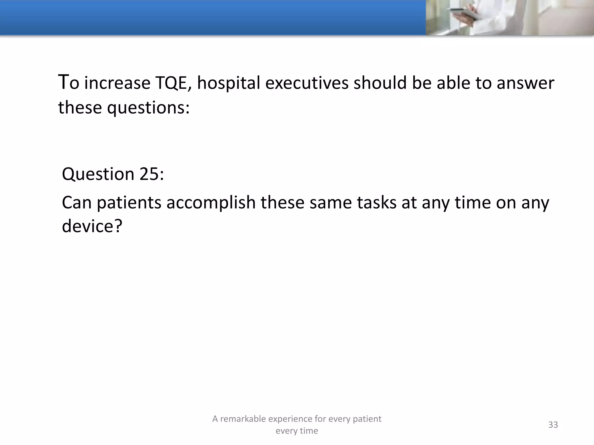 To increase TQE, hospitals should be able to answer these
questions:
Question 26:
Who designed the hospital’s patient experience strategy, the
hospital or the patients
A remarkable experience for every patient
every time
33
 