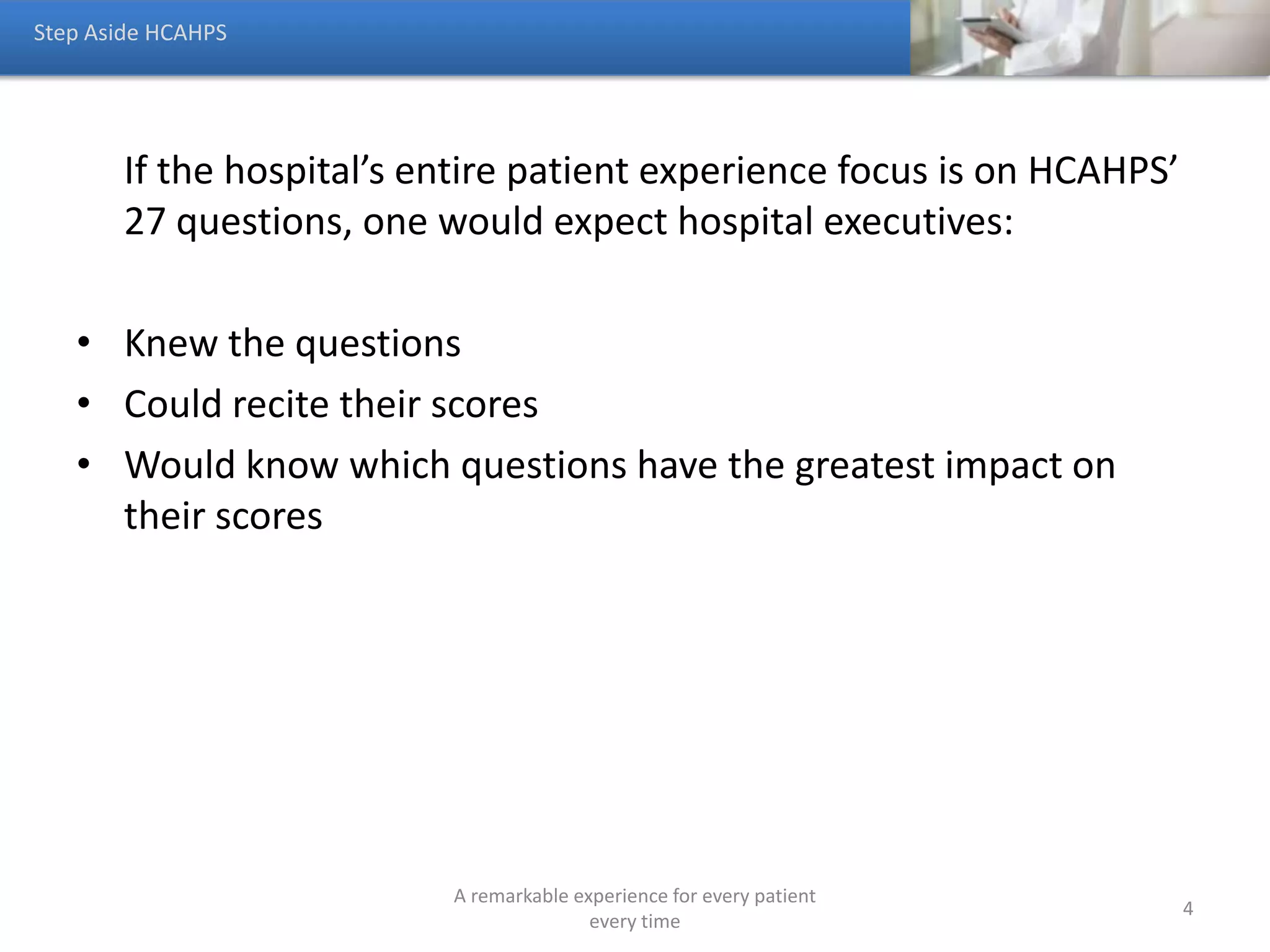 Someone’s experience of your hospital begins and ends with
access.
• If the hospital cannot even provide meaningful responses
when someone calls to schedule an appointment, it may not
matter how noisy the hospital is because that person will not
become a patient.
Step Aside HCAHPS
A remarkable experience for every patient
every time
4
 