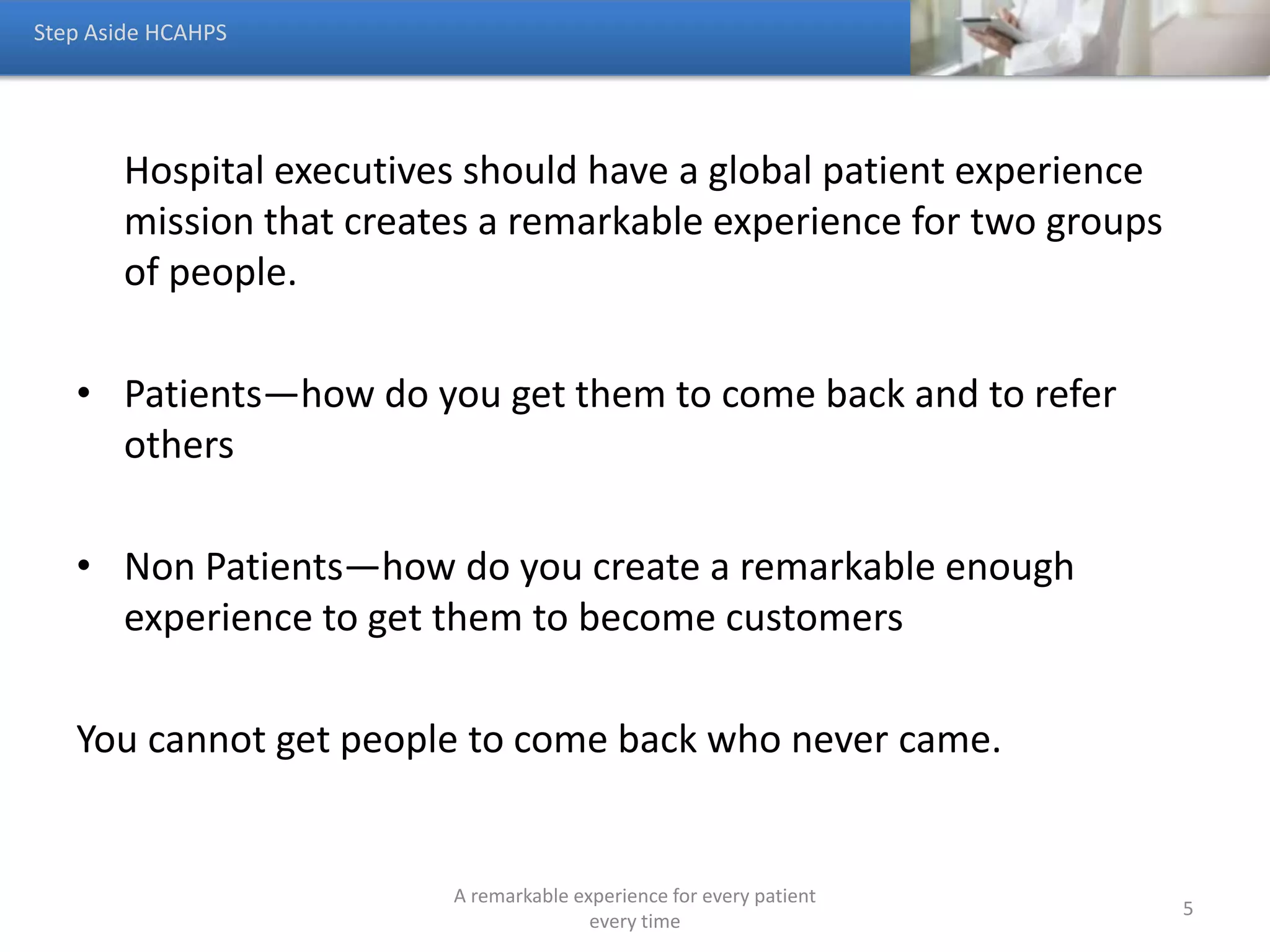 The patient’s experience is an individual experience, however
it is reported and managed as though it is ubiquitous.
• A patient’s experience is made up of both their clinical and nonclinical
interactions with the health system. That experience is greater than the
one defined by CMS.
Total Quality of a Person’s Encounter (TQE)
TQE = Patient Experience (HCAHPS) + All Other Interactions
Things to Know About Patient Experience
A remarkable experience for every patient
every time
5
 