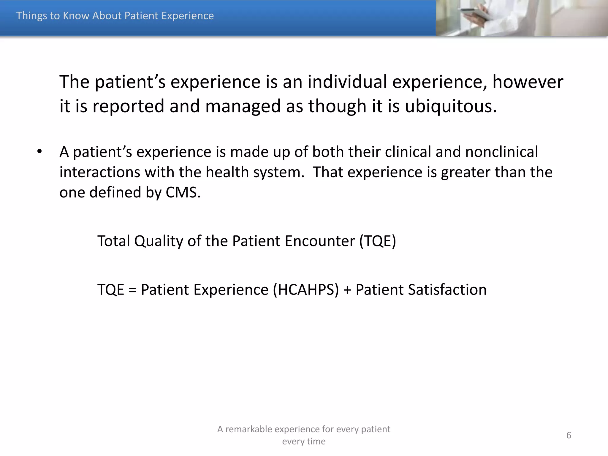 Total Quality of a Person’s Encounter (TQE)
A remarkable experience for every patient
every time
6
Pre Hospitalization Post HospitalizationHospitalization
HCAHPS Experiences
Non Clinical Experiences;
patients, family, friends,
parking, food service
Website, patient portal,
call center, CRM,
social media, scheduling,
admissions, 2nd opinion,
referrals
billing, collections,
claims, scheduling,
therapy, appointments,
Unsatisfied prospects
leave w/o buying
Unsatisfied patients
don’t return or refer
Hospitals ignore much of an individual’s experiences and the opportunities to
increase their satisfaction, the dark blue areas.
 