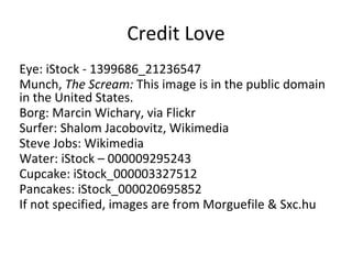 Credit Love
Eye: iStock - 1399686_21236547
Munch, The Scream: This image is in the public domain
in the United States.
Borg: Marcin Wichary, via Flickr
Surfer: Shalom Jacobovitz, Wikimedia
Steve Jobs: Wikimedia
Water: iStock – 000009295243
Cupcake: iStock_000003327512
Pancakes: iStock_000020695852
If not specified, images are from Morguefile & Sxc.hu

 