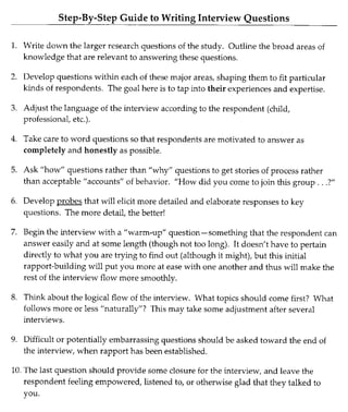 Step-By-Step Guide to Writing Interview Questions
1. Write down the larger research questions of the study. Outline the broad areas of
knowledge that are relevant to answering these questions.
2. Develop questions within each of these major areas, shaping them to fit particular
kinds of respondents. The goal here is to tap into their experiences and expertise.
3. Adjust the language of the interview according to the respondent (child,
professional, etc.).
4. Take care to word questions so that respondents are motivated to answer as
completely and honestly as possible.
5. Ask "how" questions rather than "why" questions to get stories of process rather
than acceptable "accounts" of behavior. "How did you come to join this group ...?"
6. Develop probes that will elicit more detailed and elaborate responses to key
questions. The more detail, the better!
7. Begin the interview with a "warm-up" question-something that the respondent can
answer easily and at some length (though not too long). It doesn't have to pertain
directly to what you are trying to find out (although it might), but this initial
rapport-building will put you more at ease with one another and thus will make the
rest of the interview flow more smoothly.
8. Think about the logical flow of the interview. What topics should come first? What
follows more or less "naturally"? This may take some adjustment after several
interviews.
9. Difficult or potentially embarrassing questions should be asked toward the end of
the interview, when rapport has been established.
10. The last question should provide some closure for the interview, and leave the
respondent feeling empowered, listened to, or otherwise glad that they talked to
you.
 