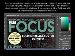 As a normal code and convention of any magazine I thought it was important
to include a skyline. I have chosen extremely famous names who are either
directors or actors in the film industry. These names are identifiable and will
attract consumers who are fans of their work.
 