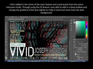 I then added in the name of the main feature and a pull quote from the actors
interview inside. Through using the FX feature I was able to add in a drop shadow and
change the gradient of the text slightly to make it stand out more from the dark
background.
 