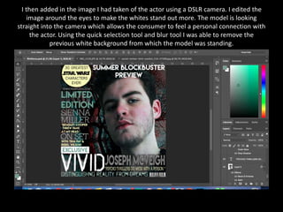 I then added in the image I had taken of the actor using a DSLR camera. I edited the
image around the eyes to make the whites stand out more. The model is looking
straight into the camera which allows the consumer to feel a personal connection with
the actor. Using the quick selection tool and blur tool I was able to remove the
previous white background from which the model was standing.
 