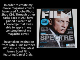 In order to create my
movie magazine cover I
have used Adobe Photo
Shop CS6. Through other
tasks back at AS I have
gained a wealth of
knowledge that I was
able to apply in my
construction of my
magazine cover.
I have taken inspiration
from Total Films October
2015 issue of the latest
James Bond Film,
featuring Daniel Craig.
 
