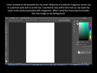 I then created an A4 template for my cover. Majority of authentic magazine covers are
in a portrait style and in an A4 size. I wanted to stay within this trait as I do want my
cover to be easily associated with magazines. After I used the move tool to transfer
the tree image as my background.
 