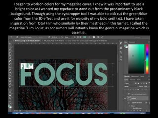 I began to work on colors for my magazine cover. I knew it was important to use a
bright color as I wanted my typeface to stand out from the predominantly black
background. Through using the eyedropper tool I was able to pick out the green/blue
color from the 3D effect and use it for majority of my bold serif text. I have taken
inspiration from Total Film who similarly lay their masthead in this format. I called the
magazine ‘Film Focus’ as consumers will instantly know the genre of magazine which is
essential.
 