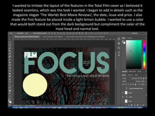 I wanted to imitate the layout of the features in the Total Film cover as I believed it
looked seamless, which was the look I wanted. I began to add in details such as the
magazine slogan ‘The Worlds Best Movie Reviews’, the date, issue and price. I also
made the first feature be placed inside a light lemon bubble. I wanted to use a color
that would both stand out from the dark background but compliment the color of the
mast head and normal text.
 