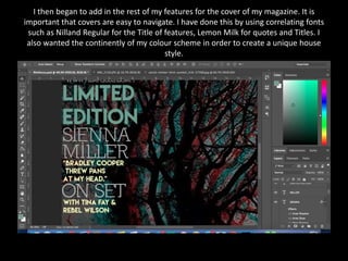 I then began to add in the rest of my features for the cover of my magazine. It is
important that covers are easy to navigate. I have done this by using correlating fonts
such as Nilland Regular for the Title of features, Lemon Milk for quotes and Titles. I
also wanted the continently of my colour scheme in order to create a unique house
style.
 