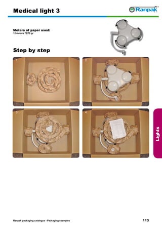113
Step by step
Ranpak packaging catalogus - Packaging examples
Lights
Medical light 3
Meters of paper used:
12 meters 70/70 gr
1. 2.
3. 4.
5. 6.
 
