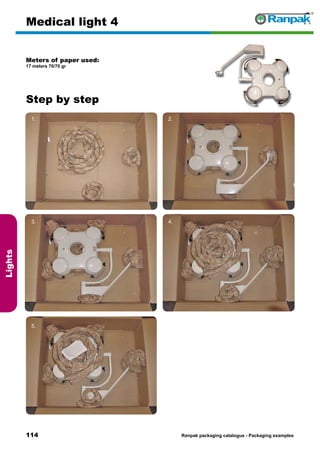 114
Step by step
Ranpak packaging catalogus - Packaging examples
Lights
Medical light 4
Meters of paper used:
17 meters 70/70 gr
1. 2.
3. 4.
5. 6.
 