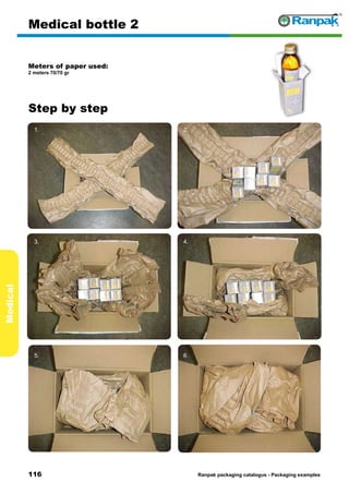 116
Step by step
Ranpak packaging catalogus - Packaging examples
Medical
Medical bottle 2
Meters of paper used:
2 meters 70/70 gr
1. 2.
3. 4.
5. 6.
 