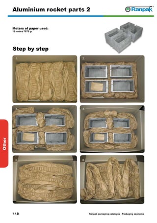 118
Step by step
Ranpak packaging catalogus - Packaging examples
Other
Aluminium rocket parts 2
Meters of paper used:
16 meters 70/70 gr
1. 2.
3. 4.
5. 6.
 
