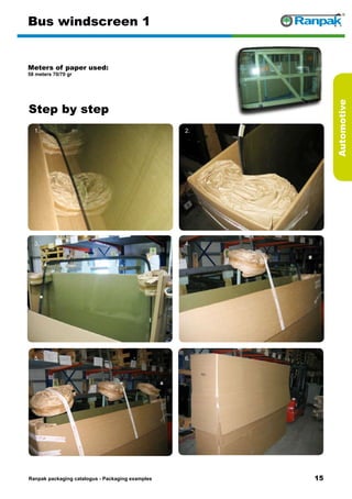 15
Step by step
Ranpak packaging catalogus - Packaging examples
Automotive
Bus windscreen 1
Meters of paper used:
58 meters 70/70 gr
1. 2.
3. 4.
5. 6.
 