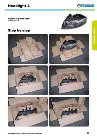 21
Step by step
Ranpak packaging catalogus - Packaging examples
Automotive
Headlight 2
Meters of paper used:
6 meters 70/70 gr
1. 2.
3. 4.
5. 6.
 